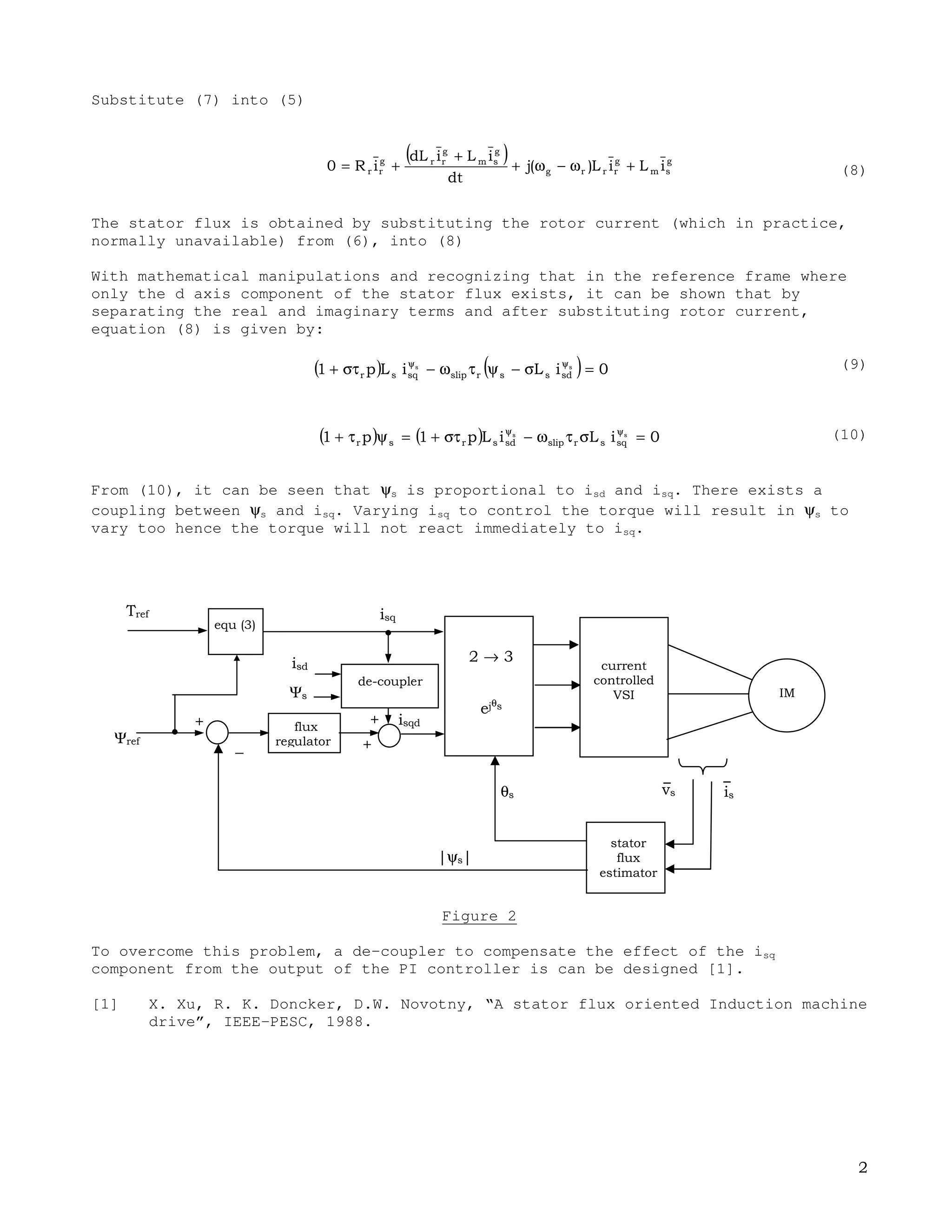 STATOR FLUX FOC
In stator flux FOC, the frame chosen is aligned to the synchronously rotating frame
such that the d–axis coincide with stator flux space phasor.
Figure 1
The torque equation in general reference frame is given by:
(1)
(2)
In the chosen reference frame, ψ=ψ and =ψ , hence (2) reduces to:
(3)
To implement the stator flux FOC using current–controlled VSI, we need to
i) derive the d and q components of the stator current reference values,
ii) obtain the stator flux position in order to transform the rotating frame
to stationary frame..
From (3), given Te
*
and ψs
*
,the q component of the stator current in this reference
frame can be easily obtained. To look at the relation between isd and ψs we need to
examine the IM equations.
The induction machine in general reference frame is given by equations (4)–(7):
ψω+
ψ
+=
ψω−ω+
ψ
+=
+=ψ
+=ψ (7)
Ψψψ
ψ
ψ
×ψ=
( )ψ−ψ=
( )ψ=
 
