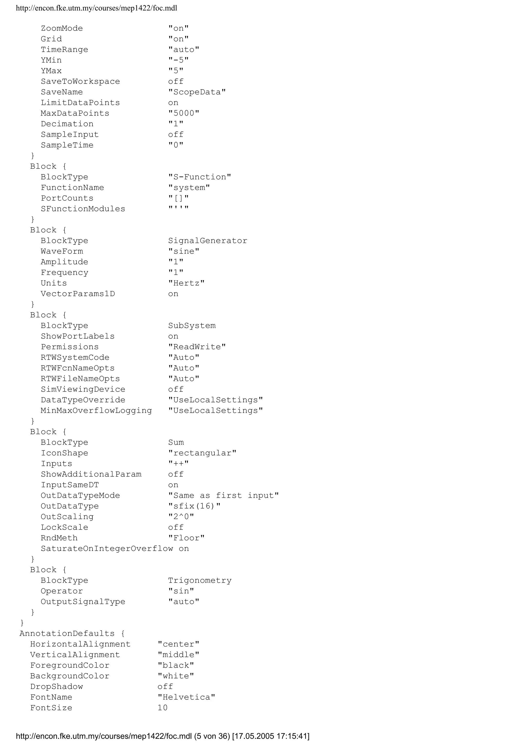 http://encon.fke.utm.my/courses/mep1422/foc.mdl
LockScale off
RndMeth Floor
SaturateOnIntegerOverflow on
}
Block {
BlockType Inport
Port 1
PortDimensions -1
SampleTime -1
ShowAdditionalParam off
LatchInput off
DataType auto
OutDataType sfix(16)
OutScaling 2^0
SignalType auto
SamplingMode auto
Interpolate on
}
Block {
BlockType Integrator
ExternalReset none
InitialConditionSource internal
InitialCondition 0
LimitOutput off
UpperSaturationLimit inf
LowerSaturationLimit -inf
ShowSaturationPort off
ShowStatePort off
AbsoluteTolerance auto
ZeroCross on
}
Block {
BlockType Math
Operator exp
OutputSignalType auto
}
Block {
BlockType Mux
Inputs 4
DisplayOption none
}
Block {
BlockType Outport
Port 1
OutputWhenDisabled held
InitialOutput []
}
Block {
BlockType Relay
OnSwitchValue eps
OffSwitchValue eps
OnOutputValue 1
OffOutputValue 0
ShowAdditionalParam off
OutputDataTypeScalingMode All ports same datatype
OutDataType sfix(16)
OutScaling 2^0
ConRadixGroup Use specified scaling
ZeroCross on
}
Block {
BlockType Scope
Floating off
ModelBased off
TickLabels OneTimeTick
http://encon.fke.utm.my/courses/mep1422/foc.mdl (4 von 36) [17.05.2005 17:15:41]
 
