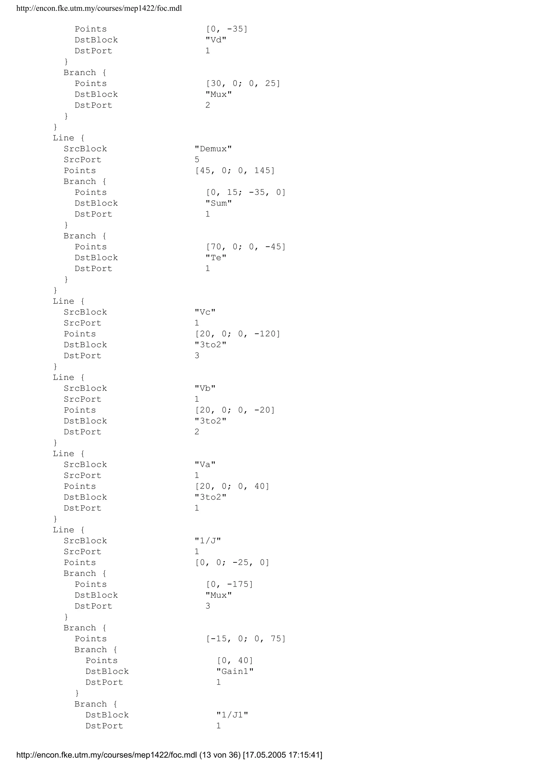 http://encon.fke.utm.my/courses/mep1422/foc.mdl
InitialOutput 0
}
Block {
BlockType Outport
Name Vd
Position [265, 50, 285, 70]
Port 5
InitialOutput 0
}
Block {
BlockType Outport
Name irq
Position [595, 185, 615, 205]
Port 6
InitialOutput 0
}
Block {
BlockType Outport
Name Vq
Position [90, 285, 110, 305]
Orientation left
Port 7
InitialOutput 0
}
Block {
BlockType Outport
Name Te
Position [715, 230, 735, 250]
Port 8
InitialOutput 0
}
Line {
SrcBlock Demux
SrcPort 1
Points [60, 0; 0, -20]
DstBlock isq
DstPort 1
}
Line {
SrcBlock Demux
SrcPort 2
Points [65, 0; 0, -75]
DstBlock isd
DstPort 1
}
Line {
SrcBlock 3to2
SrcPort 2
Points [0, 0]
Branch {
Points [0, 170]
DstBlock Vq
DstPort 1
}
Branch {
Points [55, 0; 0, -15]
DstBlock Mux
DstPort 1
}
}
Line {
SrcBlock 3to2
SrcPort 1
Points [0, 0; 25, 0]
Branch {
http://encon.fke.utm.my/courses/mep1422/foc.mdl (12 von 36) [17.05.2005 17:15:41]
 