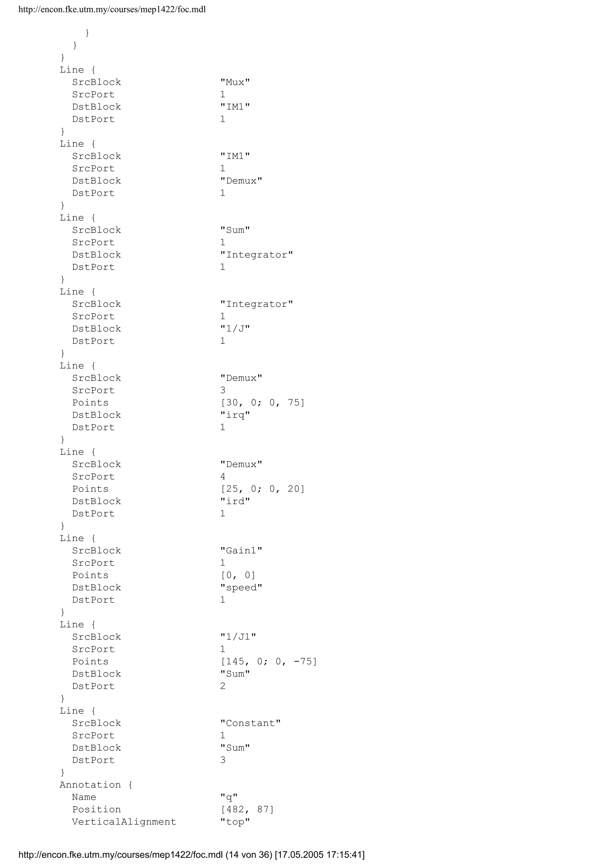 http://encon.fke.utm.my/courses/mep1422/foc.mdl
Points [0, -35]
DstBlock Vd
DstPort 1
}
Branch {
Points [30, 0; 0, 25]
DstBlock Mux
DstPort 2
}
}
Line {
SrcBlock Demux
SrcPort 5
Points [45, 0; 0, 145]
Branch {
Points [0, 15; -35, 0]
DstBlock Sum
DstPort 1
}
Branch {
Points [70, 0; 0, -45]
DstBlock Te
DstPort 1
}
}
Line {
SrcBlock Vc
SrcPort 1
Points [20, 0; 0, -120]
DstBlock 3to2
DstPort 3
}
Line {
SrcBlock Vb
SrcPort 1
Points [20, 0; 0, -20]
DstBlock 3to2
DstPort 2
}
Line {
SrcBlock Va
SrcPort 1
Points [20, 0; 0, 40]
DstBlock 3to2
DstPort 1
}
Line {
SrcBlock 1/J
SrcPort 1
Points [0, 0; -25, 0]
Branch {
Points [0, -175]
DstBlock Mux
DstPort 3
}
Branch {
Points [-15, 0; 0, 75]
Branch {
Points [0, 40]
DstBlock Gain1
DstPort 1
}
Branch {
DstBlock 1/J1
DstPort 1
http://encon.fke.utm.my/courses/mep1422/foc.mdl (13 von 36) [17.05.2005 17:15:41]
 