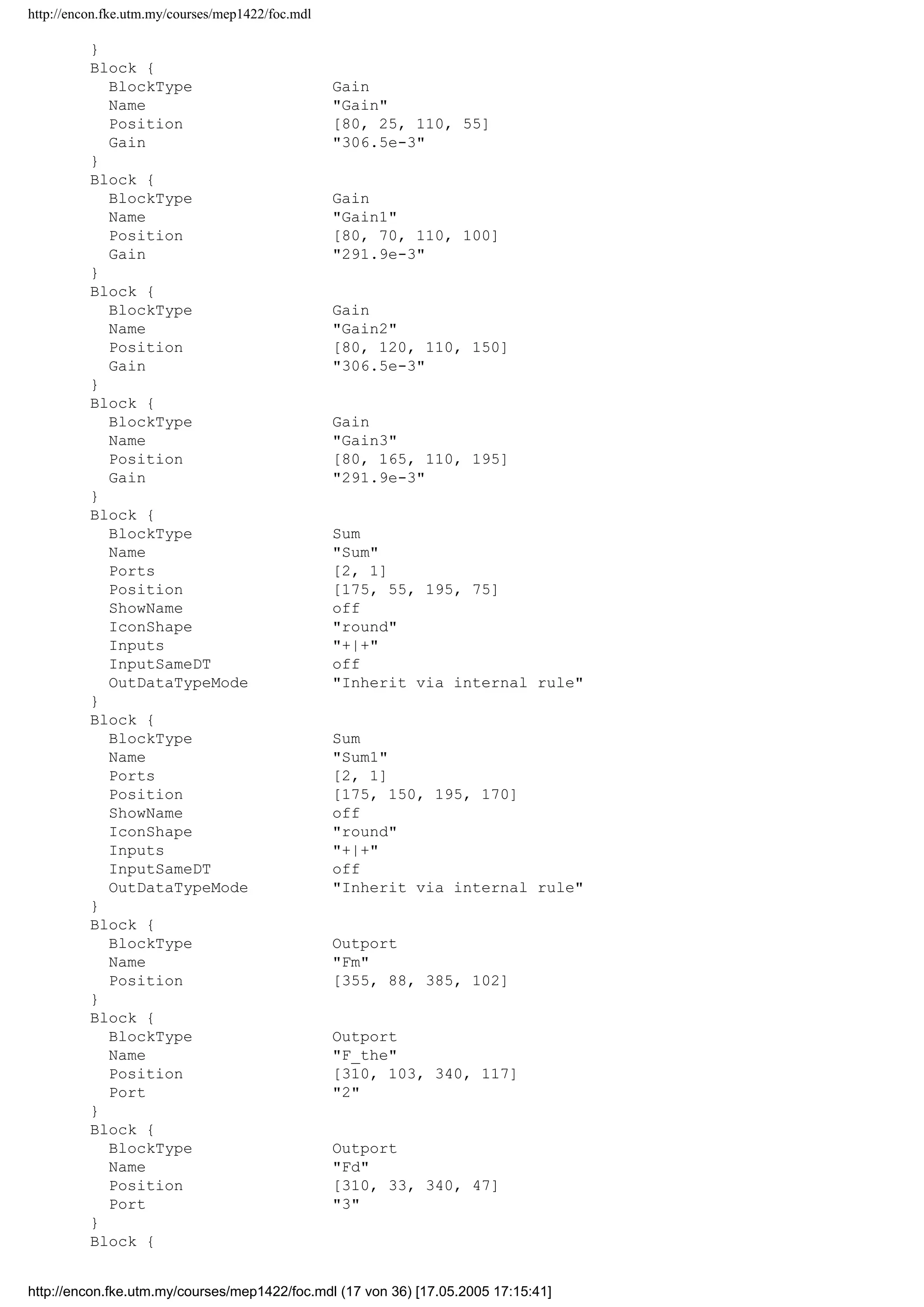 http://encon.fke.utm.my/courses/mep1422/foc.mdl
axes1 
axes2 
}
TimeRange 0.1
YMin -25~-30
YMax 25~30
DataFormat StructureWithTime
}
Block {
BlockType SignalGenerator
Name SignalnGenerator
Position [25, 50, 55, 80]
WaveForm square
Amplitude -20
Frequency 20
}
Block {
BlockType SubSystem
Name Subsystem
Ports [4, 4]
Position [895, 21, 945, 124]
TreatAsAtomicUnit off
System {
Name Subsystem
Location [596, 100, 1004, 348]
Open off
ModelBrowserVisibility off
ModelBrowserWidth 200
ScreenColor white
PaperOrientation landscape
PaperPositionMode auto
PaperType usletter
PaperUnits inches
ZoomFactor 100
Block {
BlockType Inport
Name ird
Position [25, 33, 55, 47]
}
Block {
BlockType Inport
Name isd
Position [25, 78, 55, 92]
Port 2
}
Block {
BlockType Inport
Name irq
Position [25, 128, 55, 142]
Port 3
}
Block {
BlockType Inport
Name isq
Position [25, 173, 55, 187]
Port 4
}
Block {
BlockType Reference
Name Cartesian tonPolar
Ports [2, 2]
Position [255, 87, 285, 118]
SourceBlock simulink_extras/Transformations/Cartesian t
onPolar
SourceType Cart2Polar
http://encon.fke.utm.my/courses/mep1422/foc.mdl (16 von 36) [17.05.2005 17:15:41]
 