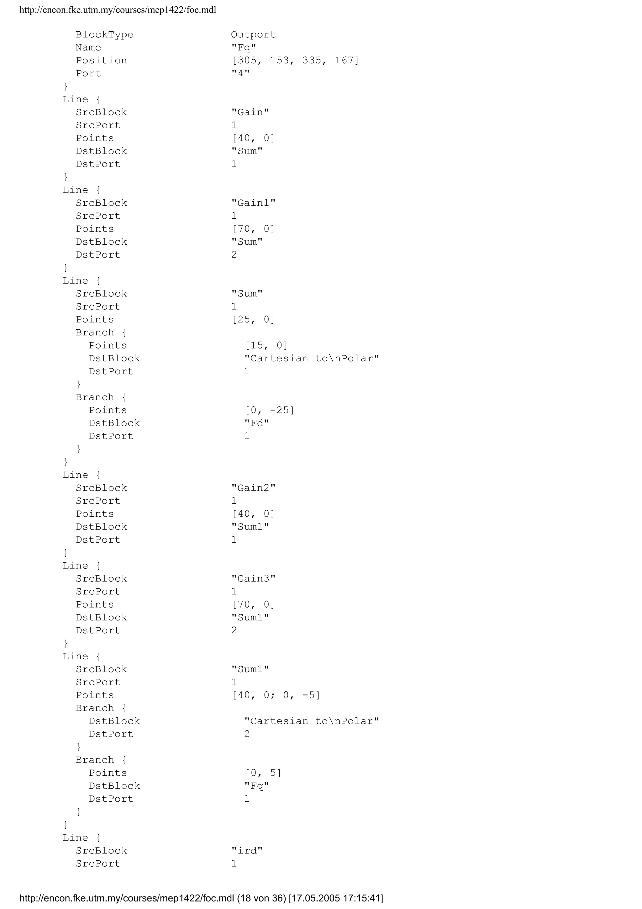http://encon.fke.utm.my/courses/mep1422/foc.mdl
}
Block {
BlockType Gain
Name Gain
Position [80, 25, 110, 55]
Gain 306.5e-3
}
Block {
BlockType Gain
Name Gain1
Position [80, 70, 110, 100]
Gain 291.9e-3
}
Block {
BlockType Gain
Name Gain2
Position [80, 120, 110, 150]
Gain 306.5e-3
}
Block {
BlockType Gain
Name Gain3
Position [80, 165, 110, 195]
Gain 291.9e-3
}
Block {
BlockType Sum
Name Sum
Ports [2, 1]
Position [175, 55, 195, 75]
ShowName off
IconShape round
Inputs +|+
InputSameDT off
OutDataTypeMode Inherit via internal rule
}
Block {
BlockType Sum
Name Sum1
Ports [2, 1]
Position [175, 150, 195, 170]
ShowName off
IconShape round
Inputs +|+
InputSameDT off
OutDataTypeMode Inherit via internal rule
}
Block {
BlockType Outport
Name Fm
Position [355, 88, 385, 102]
}
Block {
BlockType Outport
Name F_the
Position [310, 103, 340, 117]
Port 2
}
Block {
BlockType Outport
Name Fd
Position [310, 33, 340, 47]
Port 3
}
Block {
http://encon.fke.utm.my/courses/mep1422/foc.mdl (17 von 36) [17.05.2005 17:15:41]
 