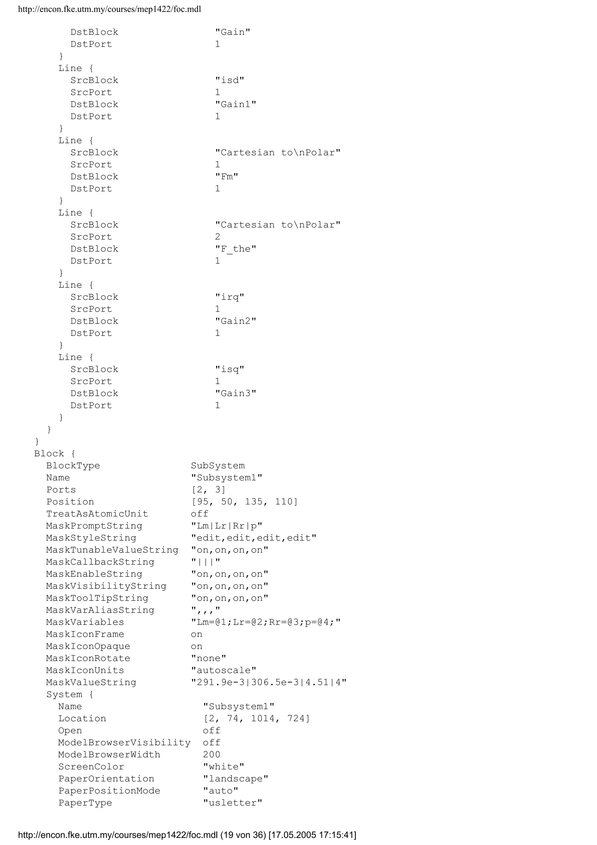 http://encon.fke.utm.my/courses/mep1422/foc.mdl
BlockType Outport
Name Fq
Position [305, 153, 335, 167]
Port 4
}
Line {
SrcBlock Gain
SrcPort 1
Points [40, 0]
DstBlock Sum
DstPort 1
}
Line {
SrcBlock Gain1
SrcPort 1
Points [70, 0]
DstBlock Sum
DstPort 2
}
Line {
SrcBlock Sum
SrcPort 1
Points [25, 0]
Branch {
Points [15, 0]
DstBlock Cartesian tonPolar
DstPort 1
}
Branch {
Points [0, -25]
DstBlock Fd
DstPort 1
}
}
Line {
SrcBlock Gain2
SrcPort 1
Points [40, 0]
DstBlock Sum1
DstPort 1
}
Line {
SrcBlock Gain3
SrcPort 1
Points [70, 0]
DstBlock Sum1
DstPort 2
}
Line {
SrcBlock Sum1
SrcPort 1
Points [40, 0; 0, -5]
Branch {
DstBlock Cartesian tonPolar
DstPort 2
}
Branch {
Points [0, 5]
DstBlock Fq
DstPort 1
}
}
Line {
SrcBlock ird
SrcPort 1
http://encon.fke.utm.my/courses/mep1422/foc.mdl (18 von 36) [17.05.2005 17:15:41]
 