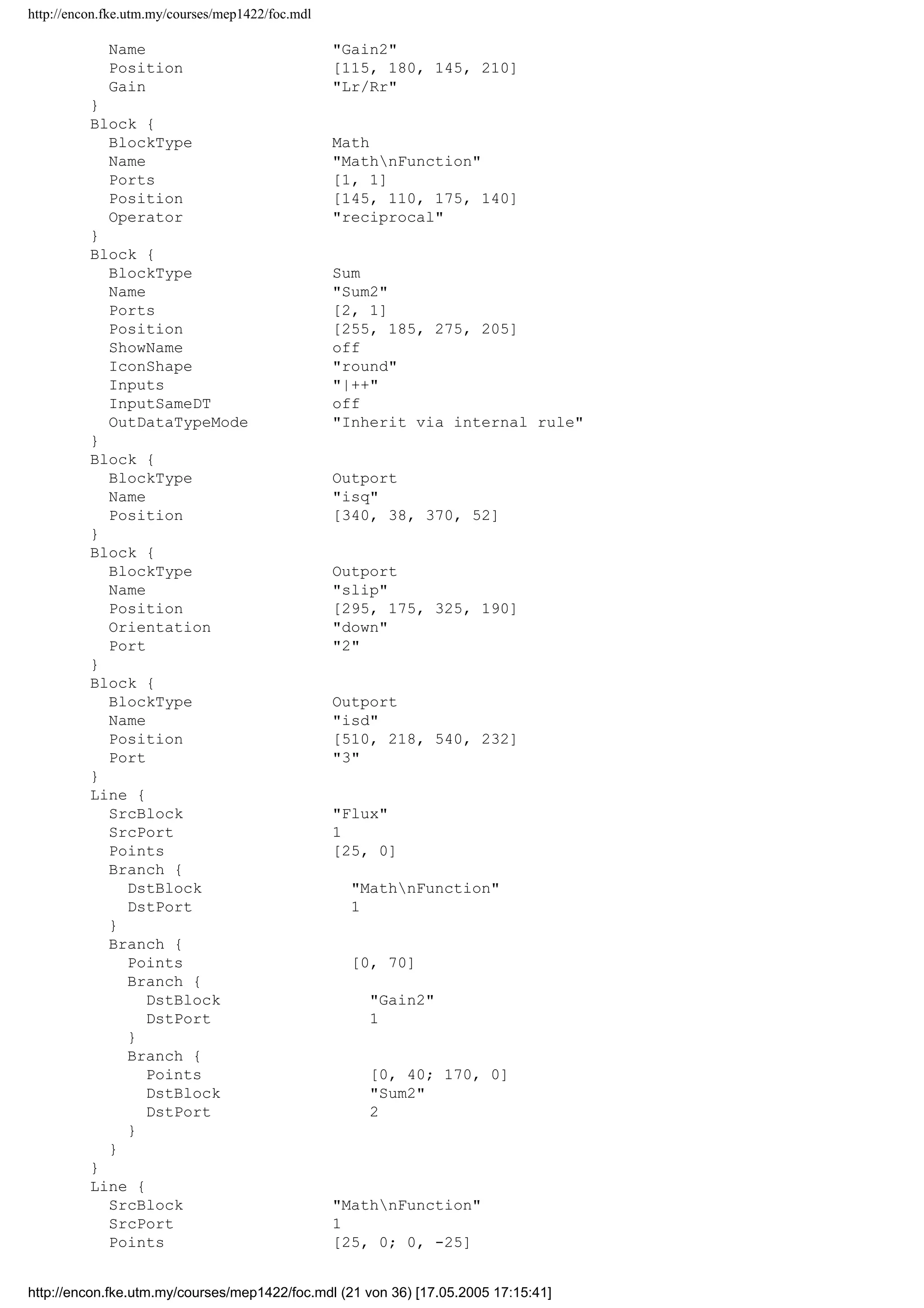 http://encon.fke.utm.my/courses/mep1422/foc.mdl
PaperUnits inches
ZoomFactor 100
Block {
BlockType Inport
Name T
Position [90, 33, 120, 47]
}
Block {
BlockType Inport
Name Flux
Position [35, 118, 65, 132]
Port 2
}
Block {
BlockType Constant
Name Constant1
Position [140, 279, 210, 301]
Value 1/Lm
}
Block {
BlockType Derivative
Name Derivative
Position [165, 180, 195, 210]
}
Block {
BlockType Reference
Name Dot Product
Ports [2, 1]
Position [230, 26, 260, 59]
SourceBlock simulink/MathnOperations/Dot Product
SourceType Dot Product
}
Block {
BlockType Reference
Name Dot Product1
Ports [2, 1]
Position [292, 115, 323, 150]
Orientation down
NamePlacement alternate
SourceBlock simulink/MathnOperations/Dot Product
SourceType Dot Product
}
Block {
BlockType Reference
Name Dot Product2
Ports [2, 1]
Position [390, 205, 425, 240]
NamePlacement alternate
SourceBlock simulink/MathnOperations/Dot Product
SourceType Dot Product
}
Block {
BlockType Gain
Name Gain
Position [145, 25, 175, 55]
Gain (4*Lr)/(3*p*Lm)
}
Block {
BlockType Gain
Name Gain1
Position [230, 85, 260, 115]
Gain (Lm*Rr)/Lr
}
Block {
BlockType Gain
http://encon.fke.utm.my/courses/mep1422/foc.mdl (20 von 36) [17.05.2005 17:15:41]
 