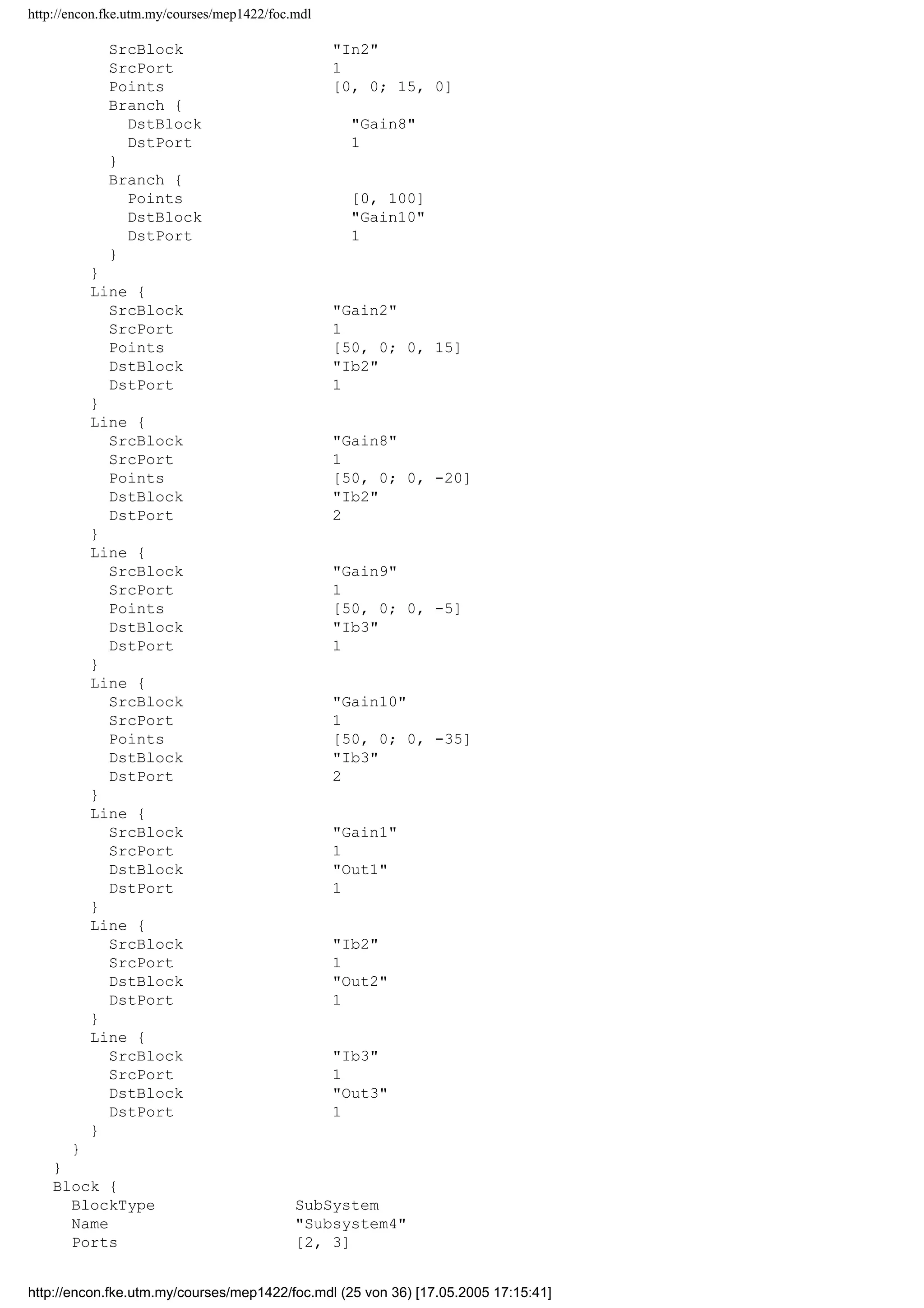 http://encon.fke.utm.my/courses/mep1422/foc.mdl
}
Block {
BlockType Gain
Name Gain8
Position [215, 138, 255, 162]
Gain 0.867
}
Block {
BlockType Gain
Name Gain9
Position [215, 188, 255, 212]
Gain -0.5
}
Block {
BlockType Sum
Name Ib2
Ports [2, 1]
Position [375, 102, 395, 138]
}
Block {
BlockType Sum
Name Ib3
Ports [2, 1]
Position [375, 187, 395, 223]
}
Block {
BlockType Outport
Name Out1
Position [280, 33, 310, 47]
}
Block {
BlockType Outport
Name Out2
Position [420, 113, 450, 127]
Port 2
}
Block {
BlockType Outport
Name Out3
Position [420, 198, 450, 212]
Port 3
}
Line {
SrcBlock In1
SrcPort 1
Points [0, 0; 15, 0]
Branch {
Points [70, 0]
DstBlock Gain1
DstPort 1
}
Branch {
Points [0, 50]
Branch {
DstBlock Gain2
DstPort 1
}
Branch {
Points [0, 105]
DstBlock Gain9
DstPort 1
}
}
}
Line {
http://encon.fke.utm.my/courses/mep1422/foc.mdl (24 von 36) [17.05.2005 17:15:41]
 