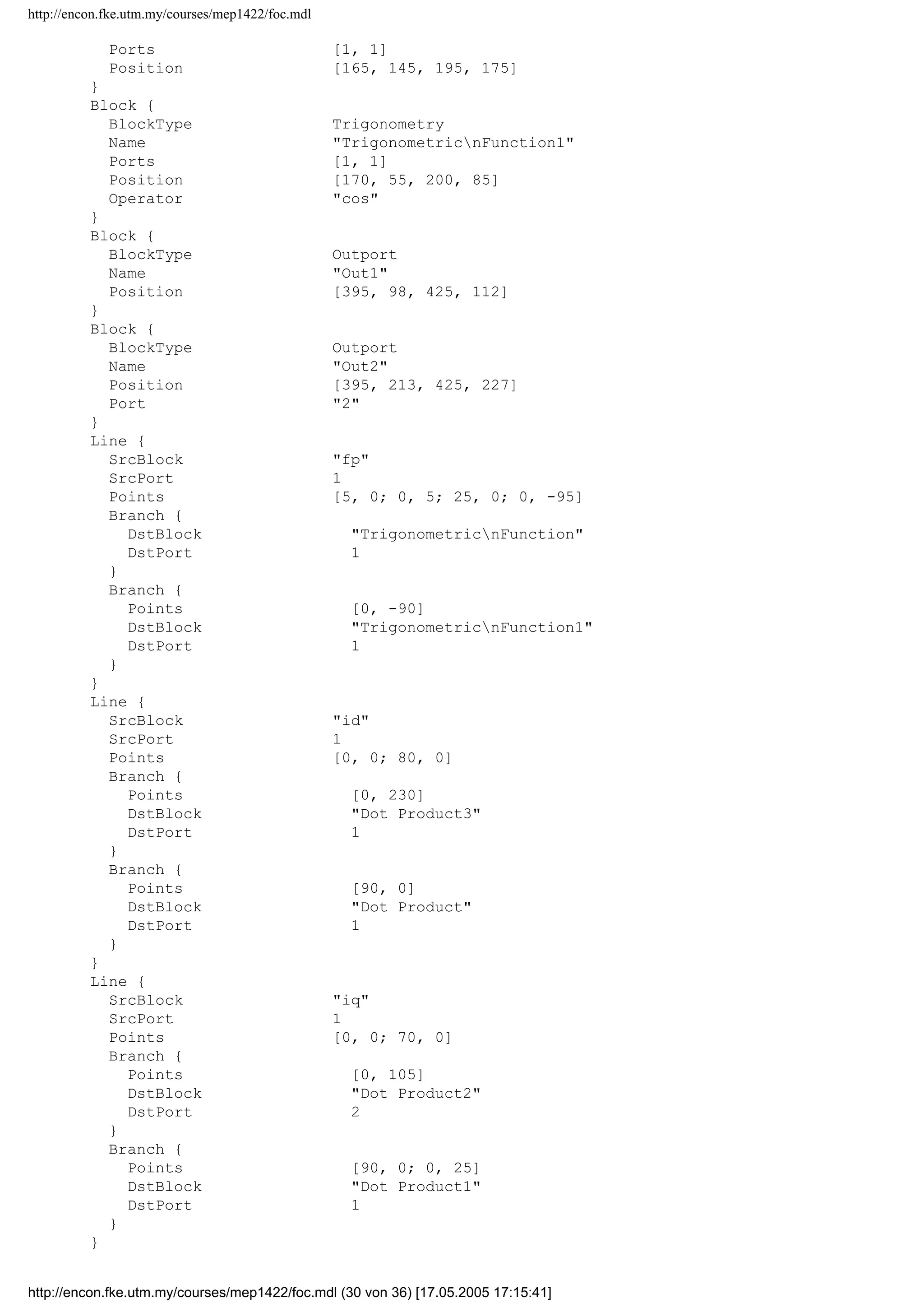 http://encon.fke.utm.my/courses/mep1422/foc.mdl
Port 2
}
Block {
BlockType Inport
Name fp
Position [25, 243, 55, 257]
Port 3
}
Block {
BlockType Reference
Name Dot Product
Ports [2, 1]
Position [245, 46, 275, 79]
SourceBlock simulink/MathnOperations/Dot Product
SourceType Dot Product
}
Block {
BlockType Reference
Name Dot Product1
Ports [2, 1]
Position [245, 136, 275, 169]
SourceBlock simulink/MathnOperations/Dot Product
SourceType Dot Product
}
Block {
BlockType Reference
Name Dot Product2
Ports [2, 1]
Position [260, 201, 290, 234]
SourceBlock simulink/MathnOperations/Dot Product
SourceType Dot Product
}
Block {
BlockType Reference
Name Dot Product3
Ports [2, 1]
Position [260, 251, 290, 284]
SourceBlock simulink/MathnOperations/Dot Product
SourceType Dot Product
}
Block {
BlockType Sum
Name Sum1
Ports [2, 1]
Position [350, 95, 370, 115]
ShowName off
IconShape round
Inputs |+-
InputSameDT off
OutDataTypeMode Inherit via internal rule
}
Block {
BlockType Sum
Name Sum2
Ports [2, 1]
Position [350, 210, 370, 230]
ShowName off
IconShape round
Inputs |++
InputSameDT off
OutDataTypeMode Inherit via internal rule
}
Block {
BlockType Trigonometry
Name TrigonometricnFunction
http://encon.fke.utm.my/courses/mep1422/foc.mdl (29 von 36) [17.05.2005 17:15:41]
 
