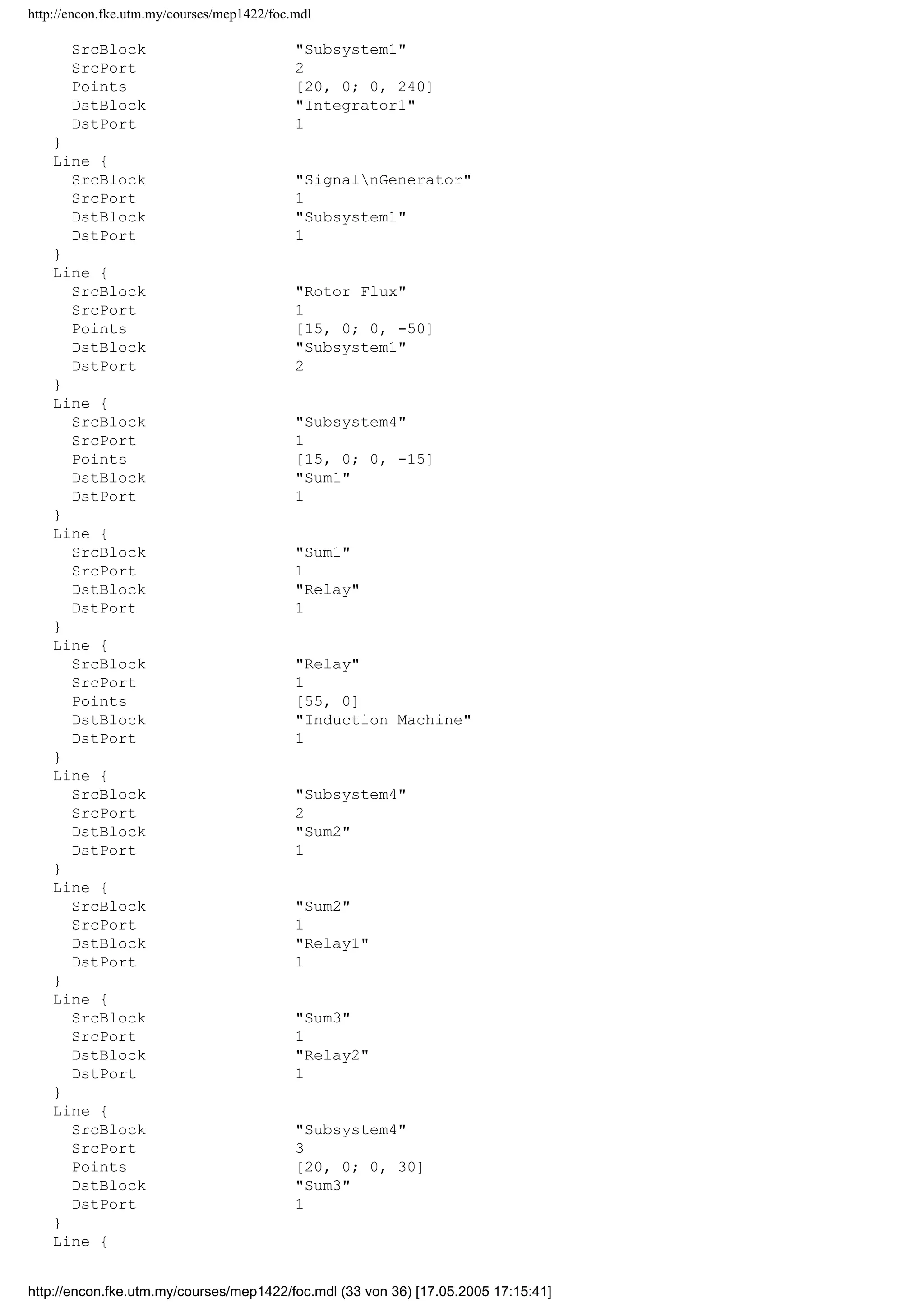 http://encon.fke.utm.my/courses/mep1422/foc.mdl
DstPort 1
}
}
}
Block {
BlockType Sum
Name Sum
Ports [2, 1]
Position [235, 305, 265, 335]
Orientation up
ShowName off
IconShape round
Inputs +|+
InputSameDT off
OutDataTypeMode Inherit via internal rule
}
Block {
BlockType Sum
Name Sum1
Ports [2, 1]
Position [460, 35, 480, 55]
ShowName off
IconShape round
Inputs |+-
InputSameDT off
OutDataTypeMode Inherit via internal rule
}
Block {
BlockType Sum
Name Sum2
Ports [2, 1]
Position [480, 70, 500, 90]
ShowName off
IconShape round
Inputs |+-
InputSameDT off
OutDataTypeMode Inherit via internal rule
}
Block {
BlockType Sum
Name Sum3
Ports [2, 1]
Position [505, 120, 525, 140]
ShowName off
IconShape round
Inputs |+-
InputSameDT off
OutDataTypeMode Inherit via internal rule
}
Line {
SrcBlock Induction Machine
SrcPort 4
Points [0, 0; 15, 0]
Branch {
Points [20, 0; 0, 250]
DstBlock Gain3
DstPort 1
}
Branch {
Points [0, 145]
DstBlock Scope
DstPort 1
}
}
Line {
http://encon.fke.utm.my/courses/mep1422/foc.mdl (32 von 36) [17.05.2005 17:15:41]
 