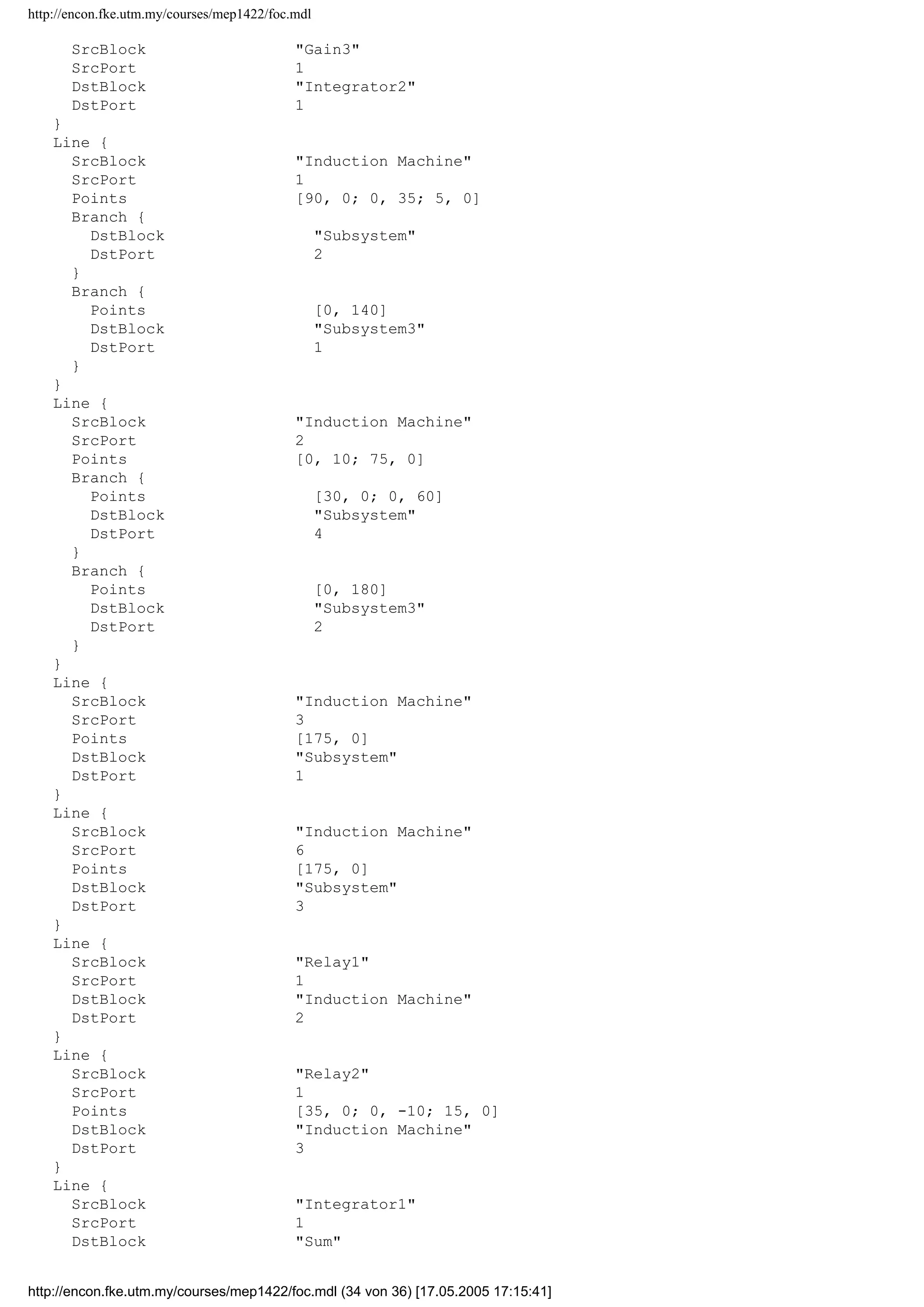 http://encon.fke.utm.my/courses/mep1422/foc.mdl
SrcBlock Subsystem1
SrcPort 2
Points [20, 0; 0, 240]
DstBlock Integrator1
DstPort 1
}
Line {
SrcBlock SignalnGenerator
SrcPort 1
DstBlock Subsystem1
DstPort 1
}
Line {
SrcBlock Rotor Flux
SrcPort 1
Points [15, 0; 0, -50]
DstBlock Subsystem1
DstPort 2
}
Line {
SrcBlock Subsystem4
SrcPort 1
Points [15, 0; 0, -15]
DstBlock Sum1
DstPort 1
}
Line {
SrcBlock Sum1
SrcPort 1
DstBlock Relay
DstPort 1
}
Line {
SrcBlock Relay
SrcPort 1
Points [55, 0]
DstBlock Induction Machine
DstPort 1
}
Line {
SrcBlock Subsystem4
SrcPort 2
DstBlock Sum2
DstPort 1
}
Line {
SrcBlock Sum2
SrcPort 1
DstBlock Relay1
DstPort 1
}
Line {
SrcBlock Sum3
SrcPort 1
DstBlock Relay2
DstPort 1
}
Line {
SrcBlock Subsystem4
SrcPort 3
Points [20, 0; 0, 30]
DstBlock Sum3
DstPort 1
}
Line {
http://encon.fke.utm.my/courses/mep1422/foc.mdl (33 von 36) [17.05.2005 17:15:41]
 