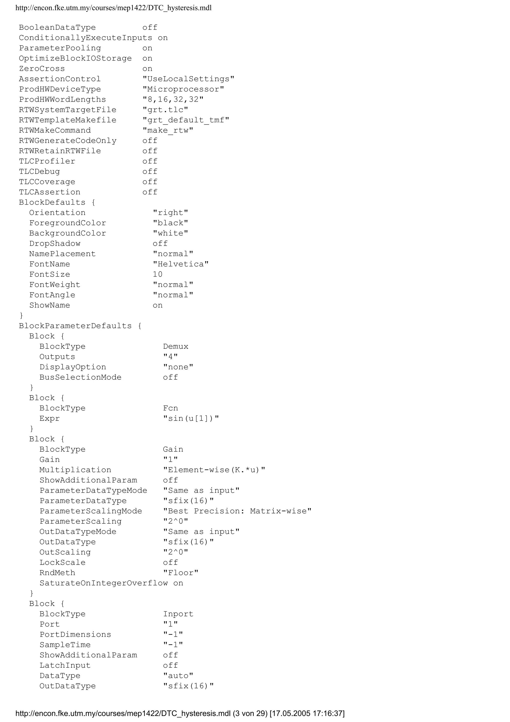 http://encon.fke.utm.my/courses/mep1422/DTC_hysteresis.mdl
ExtModeArmWhenConnect on
ExtModeSkipDownloadWhenConnect off
ExtModeLogAll on
ExtModeAutoUpdateStatusClock on
BufferReuse on
RTWExpressionDepthLimit 5
SimulationMode normal
Solver ode5
SolverMode Auto
StartTime 0.0
StopTime 1000
MaxOrder 5
MaxStep 0.0001
MinStep 0.00001
MaxNumMinSteps -1
InitialStep 0.00001
FixedStep 1e-6
RelTol 1e-3
AbsTol auto
OutputOption RefineOutputTimes
OutputTimes []
Refine 1
LoadExternalInput off
ExternalInput [t, u]
LoadInitialState off
InitialState xInitial
SaveTime on
TimeSaveName t
SaveState off
StateSaveName xout
SaveOutput on
OutputSaveName yout
SaveFinalState off
FinalStateName xFinal
SaveFormat Array
Decimation 1
LimitDataPoints on
MaxDataPoints 10000000
SignalLoggingName sigsOut
ConsistencyChecking none
ArrayBoundsChecking none
AlgebraicLoopMsg warning
BlockPriorityViolationMsg warning
MinStepSizeMsg warning
InheritedTsInSrcMsg warning
DiscreteInheritContinuousMsg warning
MultiTaskRateTransMsg error
SingleTaskRateTransMsg none
CheckForMatrixSingularity none
IntegerOverflowMsg warning
Int32ToFloatConvMsg warning
ParameterDowncastMsg error
ParameterOverflowMsg error
ParameterPrecisionLossMsg warning
UnderSpecifiedDataTypeMsg none
UnnecessaryDatatypeConvMsg none
VectorMatrixConversionMsg none
InvalidFcnCallConnMsg error
SignalLabelMismatchMsg none
UnconnectedInputMsg warning
UnconnectedOutputMsg warning
UnconnectedLineMsg warning
SfunCompatibilityCheckMsg none
RTWInlineParameters off
BlockReductionOpt off
http://encon.fke.utm.my/courses/mep1422/DTC_hysteresis.mdl (2 von 29) [17.05.2005 17:16:36]
 