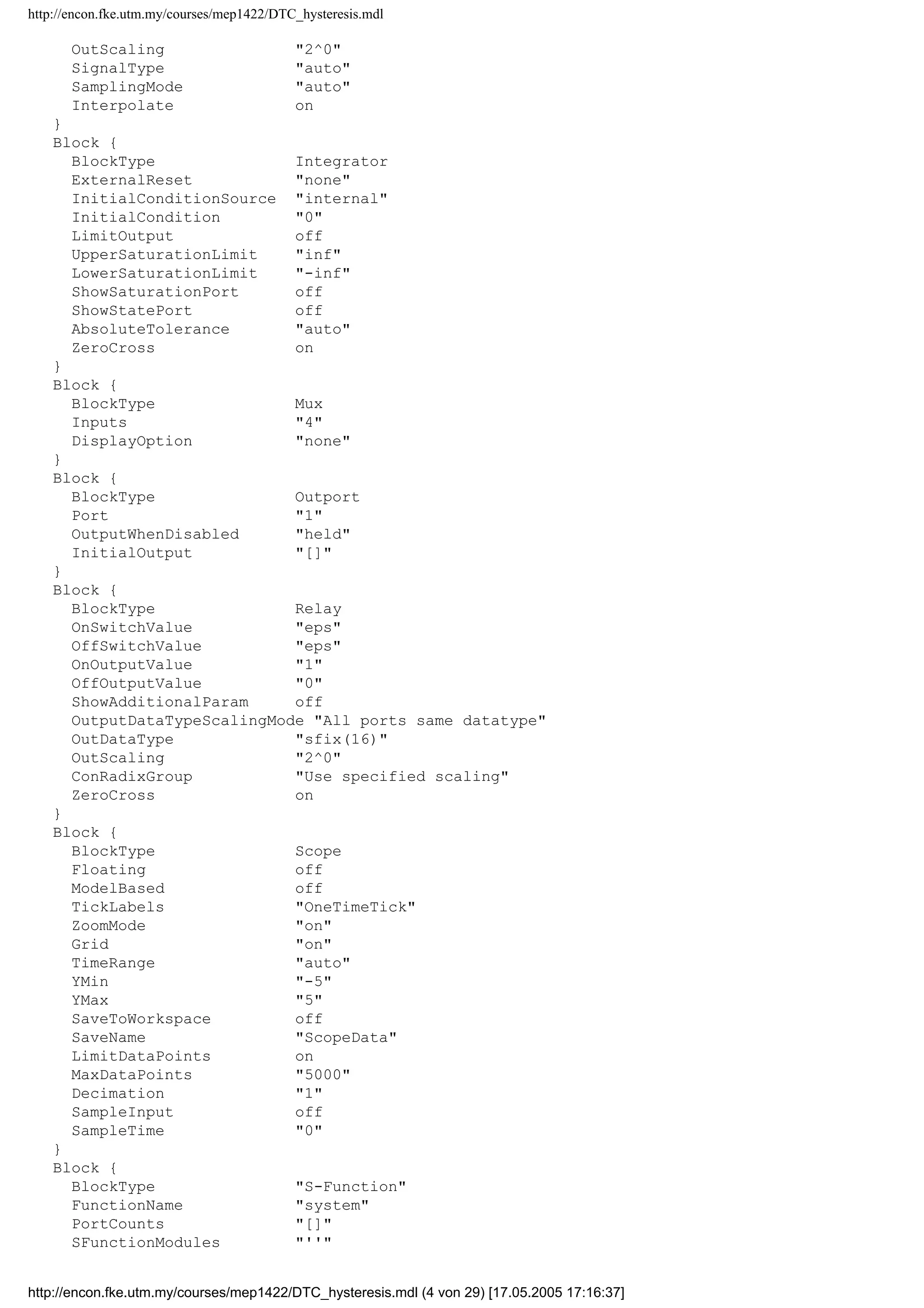 http://encon.fke.utm.my/courses/mep1422/DTC_hysteresis.mdl
BooleanDataType off
ConditionallyExecuteInputs on
ParameterPooling on
OptimizeBlockIOStorage on
ZeroCross on
AssertionControl UseLocalSettings
ProdHWDeviceType Microprocessor
ProdHWWordLengths 8,16,32,32
RTWSystemTargetFile grt.tlc
RTWTemplateMakefile grt_default_tmf
RTWMakeCommand make_rtw
RTWGenerateCodeOnly off
RTWRetainRTWFile off
TLCProfiler off
TLCDebug off
TLCCoverage off
TLCAssertion off
BlockDefaults {
Orientation right
ForegroundColor black
BackgroundColor white
DropShadow off
NamePlacement normal
FontName Helvetica
FontSize 10
FontWeight normal
FontAngle normal
ShowName on
}
BlockParameterDefaults {
Block {
BlockType Demux
Outputs 4
DisplayOption none
BusSelectionMode off
}
Block {
BlockType Fcn
Expr sin(u[1])
}
Block {
BlockType Gain
Gain 1
Multiplication Element-wise(K.*u)
ShowAdditionalParam off
ParameterDataTypeMode Same as input
ParameterDataType sfix(16)
ParameterScalingMode Best Precision: Matrix-wise
ParameterScaling 2^0
OutDataTypeMode Same as input
OutDataType sfix(16)
OutScaling 2^0
LockScale off
RndMeth Floor
SaturateOnIntegerOverflow on
}
Block {
BlockType Inport
Port 1
PortDimensions -1
SampleTime -1
ShowAdditionalParam off
LatchInput off
DataType auto
OutDataType sfix(16)
http://encon.fke.utm.my/courses/mep1422/DTC_hysteresis.mdl (3 von 29) [17.05.2005 17:16:37]
 