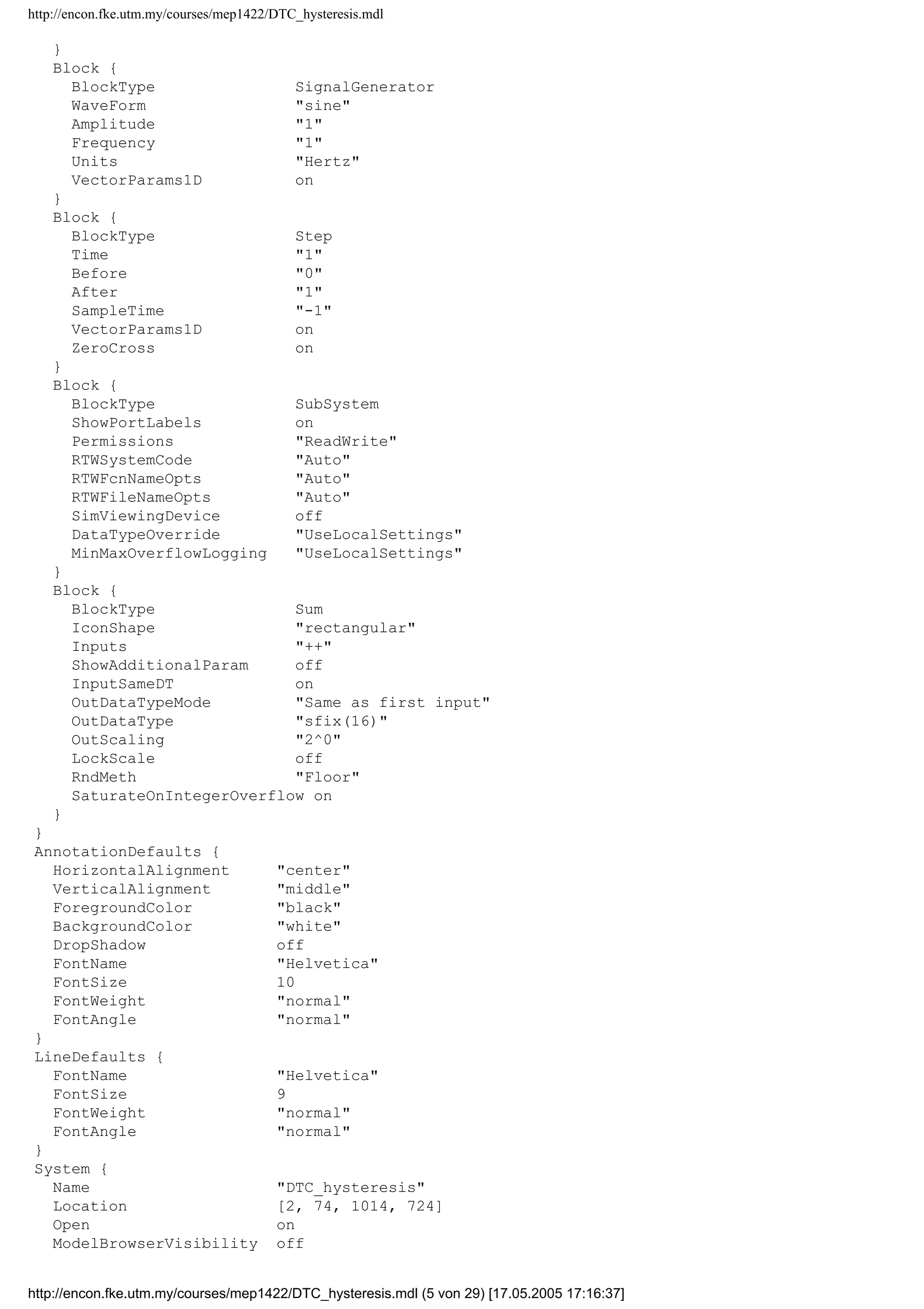 http://encon.fke.utm.my/courses/mep1422/DTC_hysteresis.mdl
OutScaling 2^0
SignalType auto
SamplingMode auto
Interpolate on
}
Block {
BlockType Integrator
ExternalReset none
InitialConditionSource internal
InitialCondition 0
LimitOutput off
UpperSaturationLimit inf
LowerSaturationLimit -inf
ShowSaturationPort off
ShowStatePort off
AbsoluteTolerance auto
ZeroCross on
}
Block {
BlockType Mux
Inputs 4
DisplayOption none
}
Block {
BlockType Outport
Port 1
OutputWhenDisabled held
InitialOutput []
}
Block {
BlockType Relay
OnSwitchValue eps
OffSwitchValue eps
OnOutputValue 1
OffOutputValue 0
ShowAdditionalParam off
OutputDataTypeScalingMode All ports same datatype
OutDataType sfix(16)
OutScaling 2^0
ConRadixGroup Use specified scaling
ZeroCross on
}
Block {
BlockType Scope
Floating off
ModelBased off
TickLabels OneTimeTick
ZoomMode on
Grid on
TimeRange auto
YMin -5
YMax 5
SaveToWorkspace off
SaveName ScopeData
LimitDataPoints on
MaxDataPoints 5000
Decimation 1
SampleInput off
SampleTime 0
}
Block {
BlockType S-Function
FunctionName system
PortCounts []
SFunctionModules ''
http://encon.fke.utm.my/courses/mep1422/DTC_hysteresis.mdl (4 von 29) [17.05.2005 17:16:37]
 