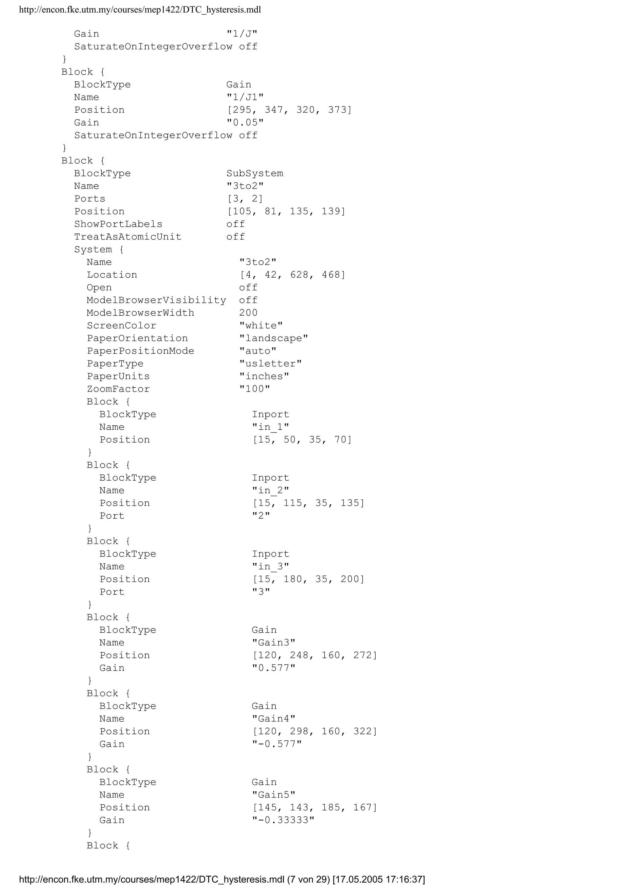 http://encon.fke.utm.my/courses/mep1422/DTC_hysteresis.mdl
ModelBrowserWidth 200
ScreenColor white
PaperOrientation landscape
PaperPositionMode auto
PaperType usletter
PaperUnits inches
ZoomFactor 100
ReportName simulink-default.rpt
Block {
BlockType SubSystem
Name Induction Machine
Ports [3, 8]
Position [160, 63, 215, 192]
TreatAsAtomicUnit off
MaskPromptString Stator resistance (ohm)|Rotor resistance (ohm)|
Stator self inductance (H)|Rotor self inductance (H)|Mutual Inductance (H)|No
 of poles|Moment of inertia (kg.m^2)|Load torque (Nm)
MaskStyleString edit,edit,edit,edit,edit,edit,edit,edit
MaskTunableValueString on,on,on,on,on,on,on,on
MaskCallbackString |||||||
MaskEnableString on,on,on,on,on,on,on,on
MaskVisibilityString on,on,on,on,on,on,on,on
MaskToolTipString on,on,on,on,on,on,on,on
MaskVarAliasString ,,,,,,,
MaskVariables Rs=@1;Rr=@2;Ls=@3;Lr=@4;Lm=@5;pole=@6;J=@7;Tloa
d=@8;
MaskIconFrame on
MaskIconOpaque on
MaskIconRotate none
MaskIconUnits autoscale
MaskValueString 5.5|4.51|306.5e-3|306.5e-3|291.9e-3|4|0.03|1
System {
Name Induction Machine
Location [175, 176, 935, 636]
Open off
ModelBrowserVisibility off
ModelBrowserWidth 200
ScreenColor white
PaperOrientation landscape
PaperPositionMode auto
PaperType usletter
PaperUnits inches
ZoomFactor 100
Block {
BlockType Inport
Name Va
Position [25, 40, 45, 60]
}
Block {
BlockType Inport
Name Vb
Position [25, 120, 45, 140]
Port 2
}
Block {
BlockType Inport
Name Vc
Position [25, 240, 45, 260]
Port 3
}
Block {
BlockType Gain
Name 1/J
Position [260, 292, 285, 318]
Orientation left
http://encon.fke.utm.my/courses/mep1422/DTC_hysteresis.mdl (6 von 29) [17.05.2005 17:16:37]
 
