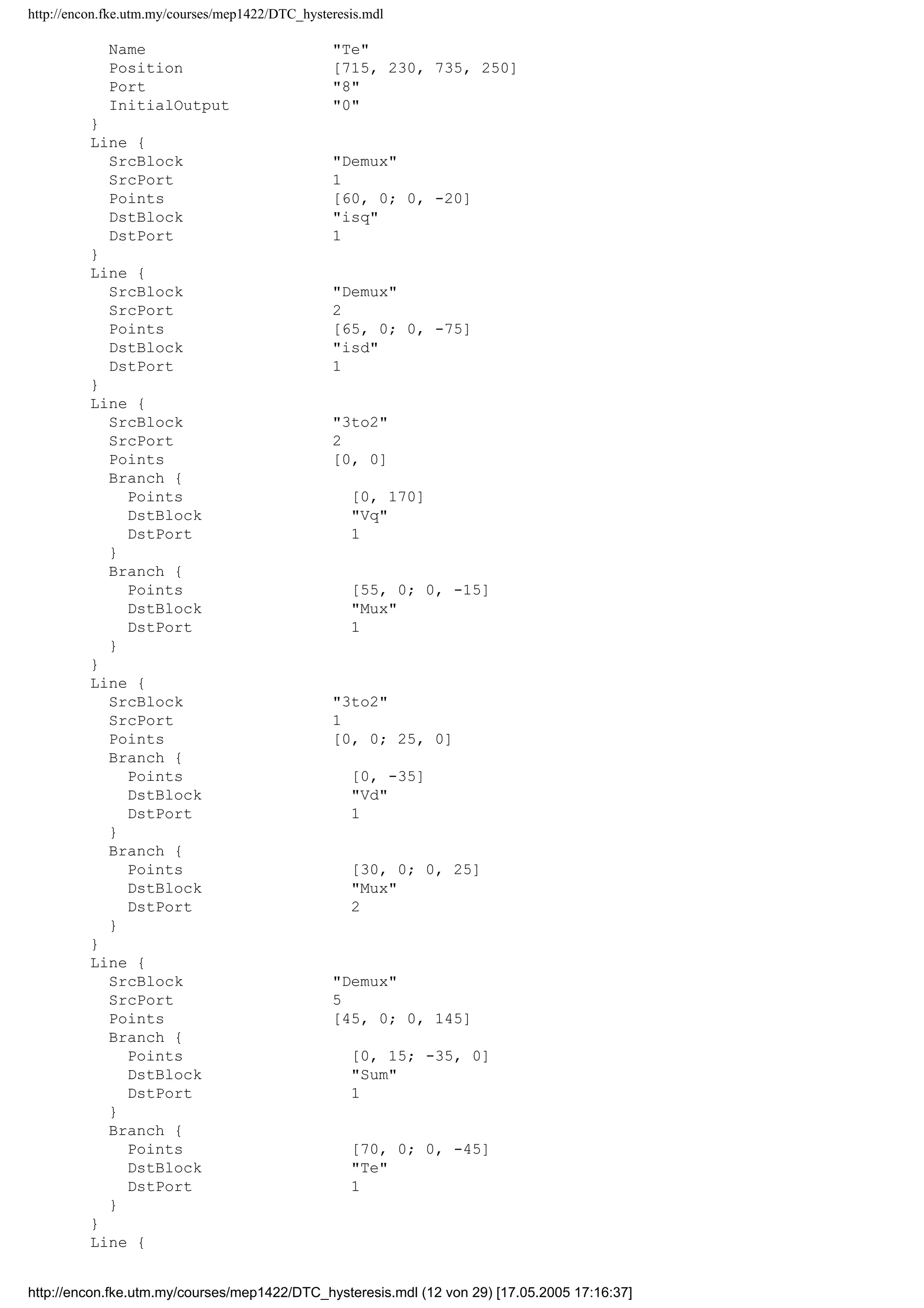 http://encon.fke.utm.my/courses/mep1422/DTC_hysteresis.mdl
Name Mux
Ports [3, 1]
Position [260, 104, 290, 136]
Inputs 3
}
Block {
BlockType Sum
Name Sum
Ports [2, 1]
Position [440, 287, 460, 323]
Orientation left
Inputs +-
}
Block {
BlockType Outport
Name isd
Position [630, 25, 650, 45]
InitialOutput 0
}
Block {
BlockType Outport
Name isq
Position [625, 70, 645, 90]
Port 2
InitialOutput 0
}
Block {
BlockType Outport
Name ird
Position [600, 140, 620, 160]
Port 3
InitialOutput 0
}
Block {
BlockType Outport
Name speed
Position [90, 410, 110, 430]
Orientation left
Port 4
InitialOutput 0
}
Block {
BlockType Outport
Name Vd
Position [265, 50, 285, 70]
Port 5
InitialOutput 0
}
Block {
BlockType Outport
Name irq
Position [595, 185, 615, 205]
Port 6
InitialOutput 0
}
Block {
BlockType Outport
Name Vq
Position [90, 285, 110, 305]
Orientation left
Port 7
InitialOutput 0
}
Block {
BlockType Outport
http://encon.fke.utm.my/courses/mep1422/DTC_hysteresis.mdl (11 von 29) [17.05.2005 17:16:37]
 