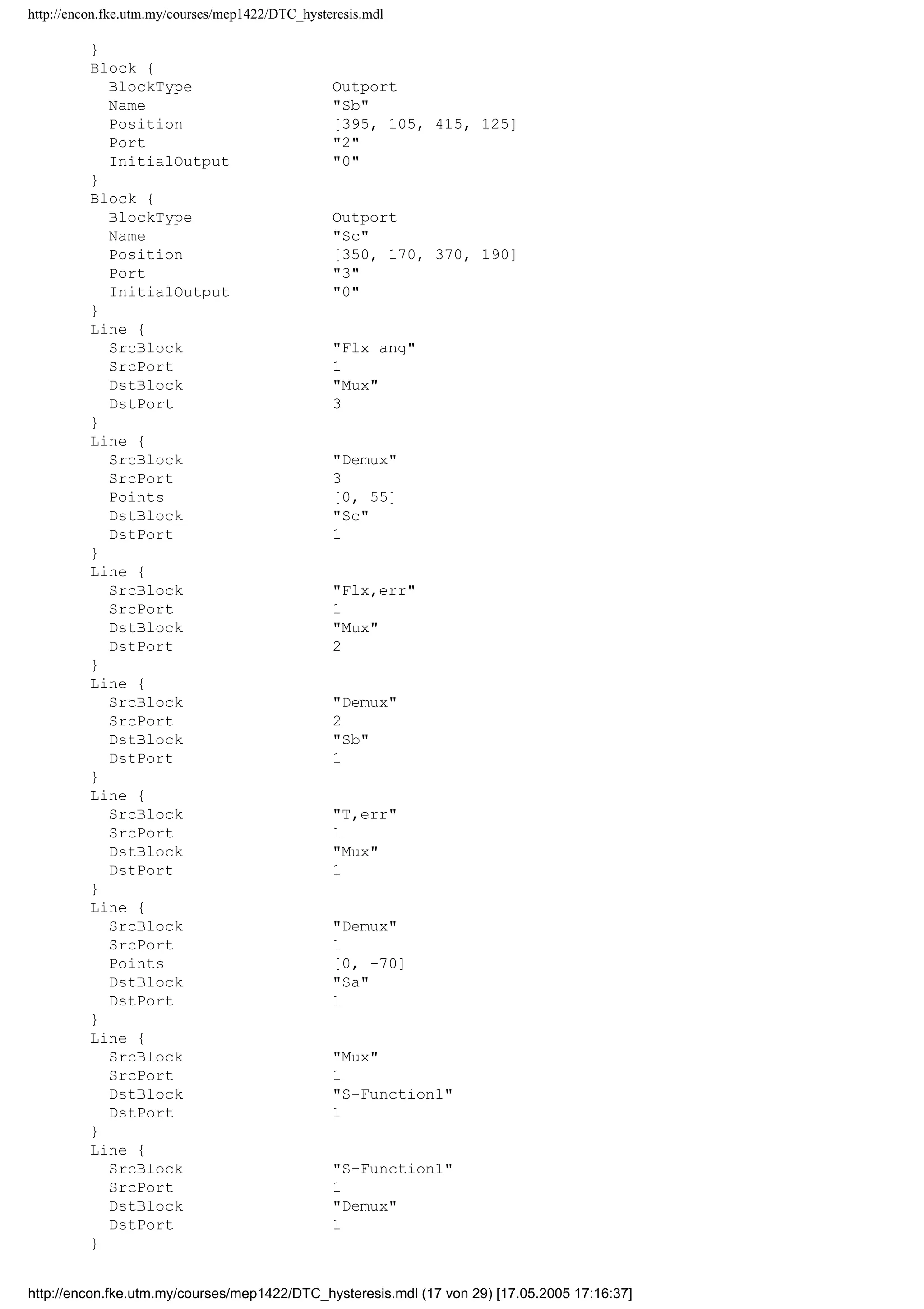 http://encon.fke.utm.my/courses/mep1422/DTC_hysteresis.mdl
Time 0.001
After 1.2
}
Block {
BlockType SubSystem
Name Subsystem
Ports [3, 3]
Position [110, 286, 160, 384]
Orientation left
TreatAsAtomicUnit off
System {
Name Subsystem
Location [230, 305, 670, 522]
Open off
ModelBrowserVisibility off
ModelBrowserWidth 200
ScreenColor white
PaperOrientation landscape
PaperPositionMode auto
PaperType usletter
PaperUnits inches
ZoomFactor 100
Block {
BlockType Inport
Name T,err
Position [25, 35, 45, 55]
}
Block {
BlockType Inport
Name Flx,err
Position [25, 105, 45, 125]
Port 2
}
Block {
BlockType Inport
Name Flx ang
Position [25, 160, 45, 180]
Port 3
}
Block {
BlockType Demux
Name Demux
Ports [1, 3]
Position [280, 99, 320, 131]
Outputs 3
}
Block {
BlockType Mux
Name Mux
Ports [3, 1]
Position [100, 99, 130, 131]
Inputs 3
}
Block {
BlockType S-Function
Name S-Function1
Ports [1, 1]
Position [180, 105, 230, 125]
FunctionName select2
}
Block {
BlockType Outport
Name Sa
Position [375, 25, 395, 45]
InitialOutput 0
http://encon.fke.utm.my/courses/mep1422/DTC_hysteresis.mdl (16 von 29) [17.05.2005 17:16:37]
 