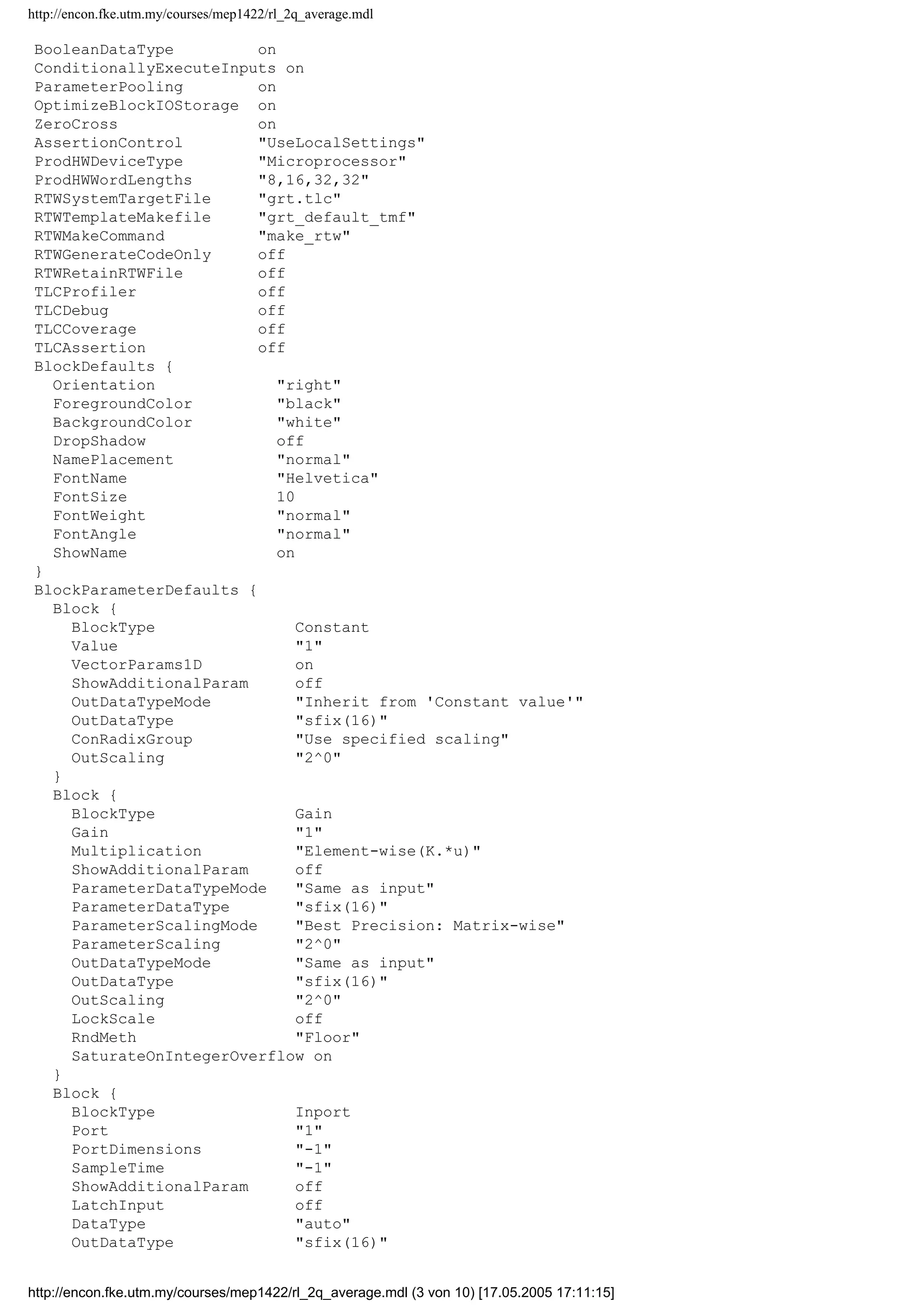 http://encon.fke.utm.my/courses/mep1422/rl_2q_average.mdl
BooleanDataType on
ConditionallyExecuteInputs on
ParameterPooling on
OptimizeBlockIOStorage on
ZeroCross on
AssertionControl "UseLocalSettings"
ProdHWDeviceType "Microprocessor"
ProdHWWordLengths "8,16,32,32"
RTWSystemTargetFile "grt.tlc"
RTWTemplateMakefile "grt_default_tmf"
RTWMakeCommand "make_rtw"
RTWGenerateCodeOnly off
RTWRetainRTWFile off
TLCProfiler off
TLCDebug off
TLCCoverage off
TLCAssertion off
BlockDefaults {
Orientation "right"
ForegroundColor "black"
BackgroundColor "white"
DropShadow off
NamePlacement "normal"
FontName "Helvetica"
FontSize 10
FontWeight "normal"
FontAngle "normal"
ShowName on
}
BlockParameterDefaults {
Block {
BlockType Constant
Value "1"
VectorParams1D on
ShowAdditionalParam off
OutDataTypeMode "Inherit from 'Constant value'"
OutDataType "sfix(16)"
ConRadixGroup "Use specified scaling"
OutScaling "2^0"
}
Block {
BlockType Gain
Gain "1"
Multiplication "Element-wise(K.*u)"
ShowAdditionalParam off
ParameterDataTypeMode "Same as input"
ParameterDataType "sfix(16)"
ParameterScalingMode "Best Precision: Matrix-wise"
ParameterScaling "2^0"
OutDataTypeMode "Same as input"
OutDataType "sfix(16)"
OutScaling "2^0"
LockScale off
RndMeth "Floor"
SaturateOnIntegerOverflow on
}
Block {
BlockType Inport
Port "1"
PortDimensions "-1"
SampleTime "-1"
ShowAdditionalParam off
LatchInput off
DataType "auto"
OutDataType "sfix(16)"
http://encon.fke.utm.my/courses/mep1422/rl_2q_average.mdl (3 von 10) [17.05.2005 17:11:15]
 