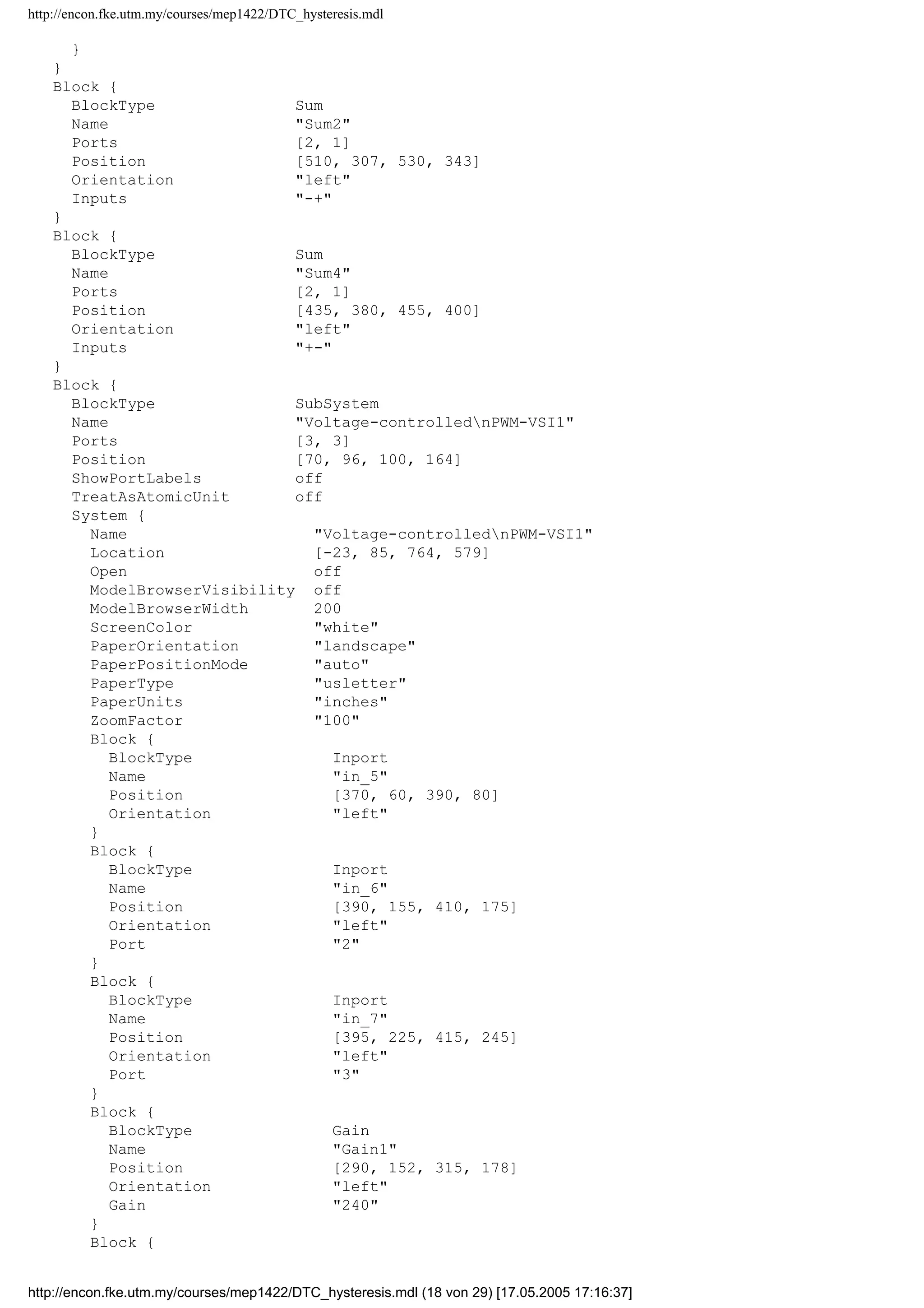 http://encon.fke.utm.my/courses/mep1422/DTC_hysteresis.mdl
}
Block {
BlockType Outport
Name Sb
Position [395, 105, 415, 125]
Port 2
InitialOutput 0
}
Block {
BlockType Outport
Name Sc
Position [350, 170, 370, 190]
Port 3
InitialOutput 0
}
Line {
SrcBlock Flx ang
SrcPort 1
DstBlock Mux
DstPort 3
}
Line {
SrcBlock Demux
SrcPort 3
Points [0, 55]
DstBlock Sc
DstPort 1
}
Line {
SrcBlock Flx,err
SrcPort 1
DstBlock Mux
DstPort 2
}
Line {
SrcBlock Demux
SrcPort 2
DstBlock Sb
DstPort 1
}
Line {
SrcBlock T,err
SrcPort 1
DstBlock Mux
DstPort 1
}
Line {
SrcBlock Demux
SrcPort 1
Points [0, -70]
DstBlock Sa
DstPort 1
}
Line {
SrcBlock Mux
SrcPort 1
DstBlock S-Function1
DstPort 1
}
Line {
SrcBlock S-Function1
SrcPort 1
DstBlock Demux
DstPort 1
}
http://encon.fke.utm.my/courses/mep1422/DTC_hysteresis.mdl (17 von 29) [17.05.2005 17:16:37]
 