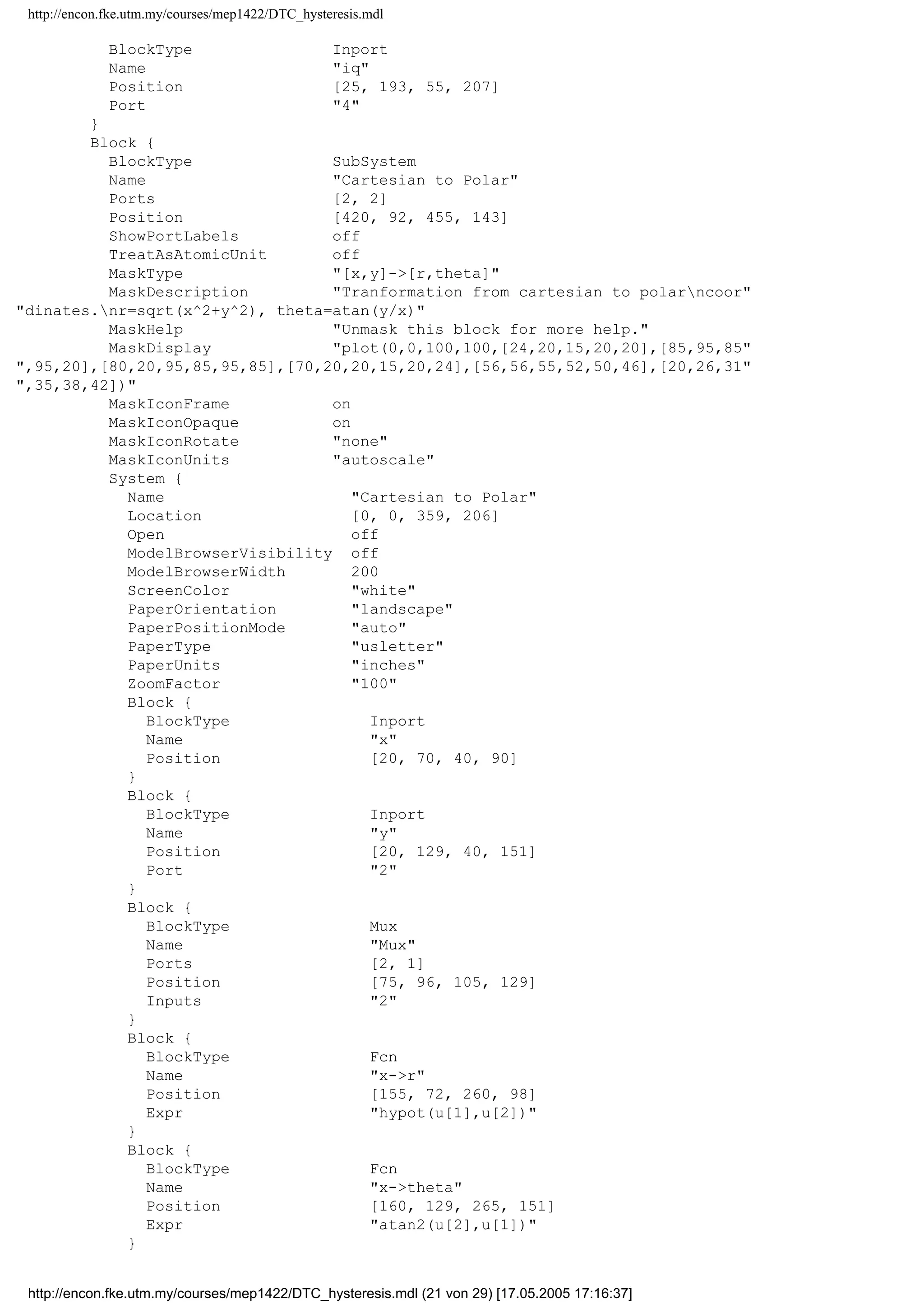 http://encon.fke.utm.my/courses/mep1422/DTC_hysteresis.mdl
}
Line {
SrcBlock Gain2
SrcPort 1
DstBlock out_3
DstPort 1
}
}
}
Block {
BlockType Relay
Name fluxnhysterisis
Position [335, 378, 365, 402]
Orientation left
OnSwitchValue 0.01
OffSwitchValue -0.01
}
Block {
BlockType SubSystem
Name stator flux - voltage model
Ports [4, 4]
Position [345, 15, 415, 145]
TreatAsAtomicUnit off
MaskPromptString Stator resistance
MaskStyleString edit
MaskTunableValueString on
MaskEnableString on
MaskVisibilityString on
MaskToolTipString on
MaskVariables Rs=@1;
MaskIconFrame on
MaskIconOpaque on
MaskIconRotate none
MaskIconUnits autoscale
MaskValueString 5.5
System {
Name stator flux - voltage model
Location [160, 288, 765, 529]
Open off
ModelBrowserVisibility off
ModelBrowserWidth 200
ScreenColor white
PaperOrientation landscape
PaperPositionMode auto
PaperType usletter
PaperUnits inches
ZoomFactor 100
Block {
BlockType Inport
Name vd
Position [50, 33, 80, 47]
}
Block {
BlockType Inport
Name id
Position [40, 98, 70, 112]
Port 2
}
Block {
BlockType Inport
Name vq
Position [60, 143, 90, 157]
Port 3
}
Block {
http://encon.fke.utm.my/courses/mep1422/DTC_hysteresis.mdl (20 von 29) [17.05.2005 17:16:37]
 