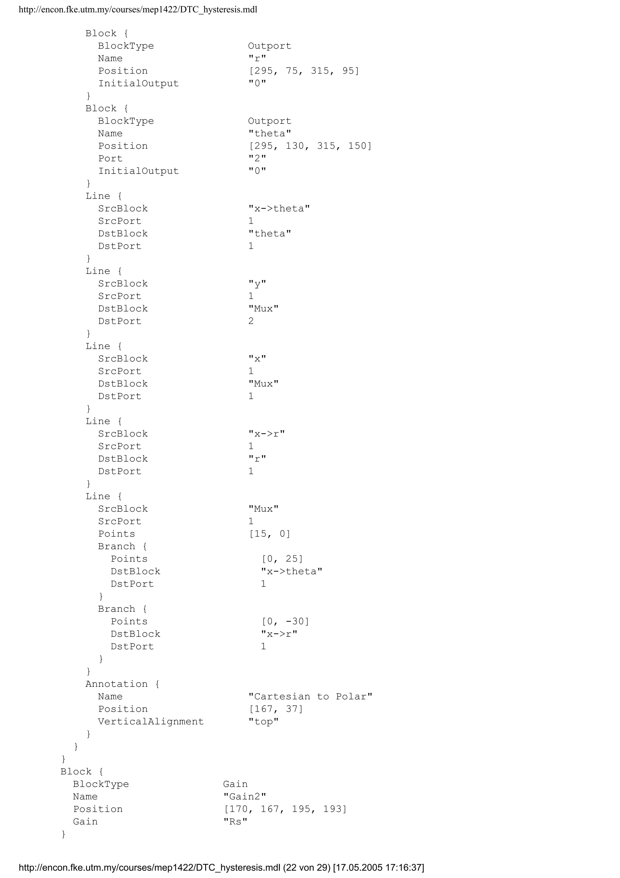 http://encon.fke.utm.my/courses/mep1422/DTC_hysteresis.mdl
BlockType Inport
Name iq
Position [25, 193, 55, 207]
Port 4
}
Block {
BlockType SubSystem
Name Cartesian to Polar
Ports [2, 2]
Position [420, 92, 455, 143]
ShowPortLabels off
TreatAsAtomicUnit off
MaskType [x,y]-[r,theta]
MaskDescription Tranformation from cartesian to polarncoor
dinates.nr=sqrt(x^2+y^2), theta=atan(y/x)
MaskHelp Unmask this block for more help.
MaskDisplay plot(0,0,100,100,[24,20,15,20,20],[85,95,85
,95,20],[80,20,95,85,95,85],[70,20,20,15,20,24],[56,56,55,52,50,46],[20,26,31
,35,38,42])
MaskIconFrame on
MaskIconOpaque on
MaskIconRotate none
MaskIconUnits autoscale
System {
Name Cartesian to Polar
Location [0, 0, 359, 206]
Open off
ModelBrowserVisibility off
ModelBrowserWidth 200
ScreenColor white
PaperOrientation landscape
PaperPositionMode auto
PaperType usletter
PaperUnits inches
ZoomFactor 100
Block {
BlockType Inport
Name x
Position [20, 70, 40, 90]
}
Block {
BlockType Inport
Name y
Position [20, 129, 40, 151]
Port 2
}
Block {
BlockType Mux
Name Mux
Ports [2, 1]
Position [75, 96, 105, 129]
Inputs 2
}
Block {
BlockType Fcn
Name x-r
Position [155, 72, 260, 98]
Expr hypot(u[1],u[2])
}
Block {
BlockType Fcn
Name x-theta
Position [160, 129, 265, 151]
Expr atan2(u[2],u[1])
}
http://encon.fke.utm.my/courses/mep1422/DTC_hysteresis.mdl (21 von 29) [17.05.2005 17:16:37]
 