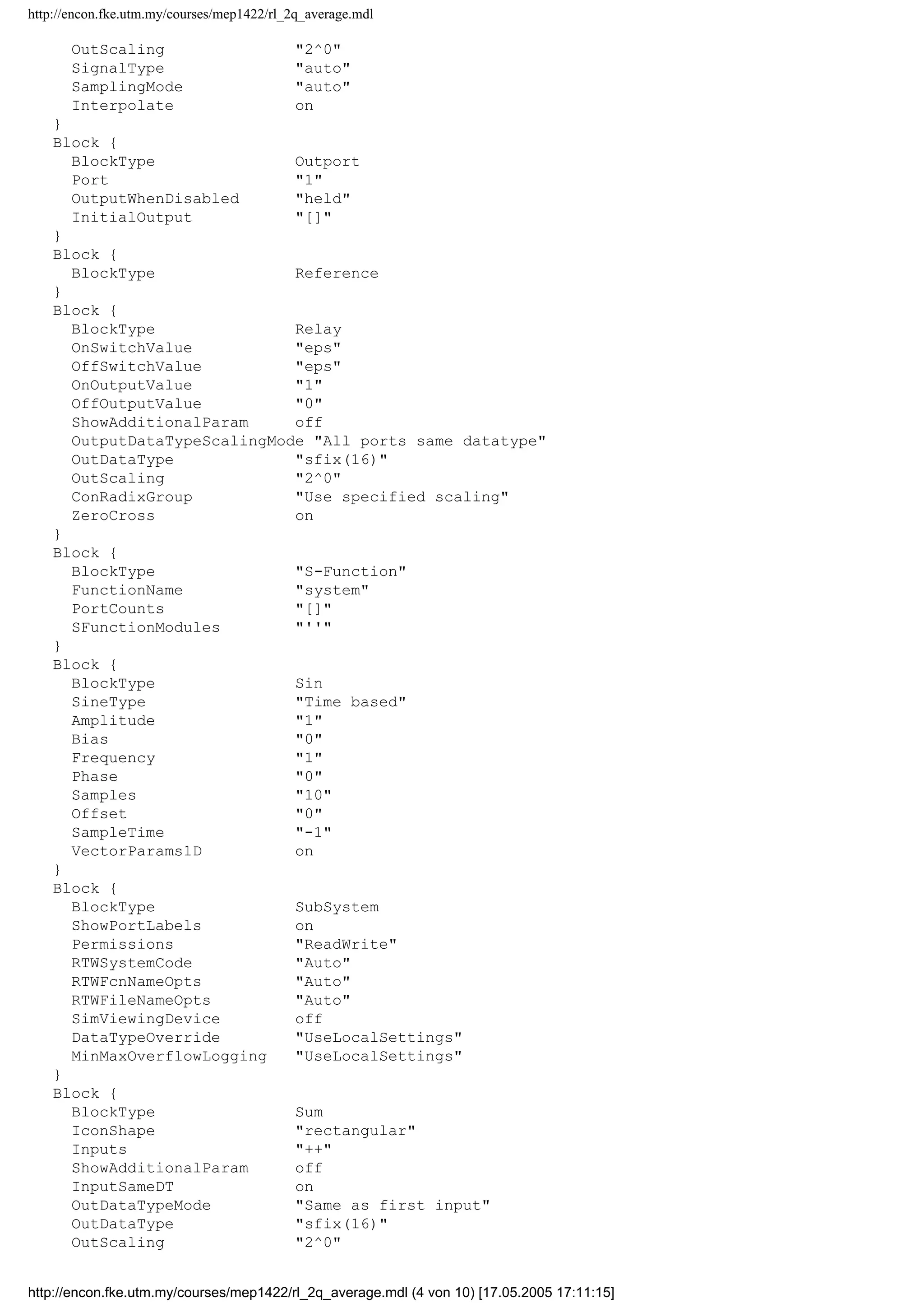 http://encon.fke.utm.my/courses/mep1422/rl_2q_average.mdl
OutScaling "2^0"
SignalType "auto"
SamplingMode "auto"
Interpolate on
}
Block {
BlockType Outport
Port "1"
OutputWhenDisabled "held"
InitialOutput "[]"
}
Block {
BlockType Reference
}
Block {
BlockType Relay
OnSwitchValue "eps"
OffSwitchValue "eps"
OnOutputValue "1"
OffOutputValue "0"
ShowAdditionalParam off
OutputDataTypeScalingMode "All ports same datatype"
OutDataType "sfix(16)"
OutScaling "2^0"
ConRadixGroup "Use specified scaling"
ZeroCross on
}
Block {
BlockType "S-Function"
FunctionName "system"
PortCounts "[]"
SFunctionModules "''"
}
Block {
BlockType Sin
SineType "Time based"
Amplitude "1"
Bias "0"
Frequency "1"
Phase "0"
Samples "10"
Offset "0"
SampleTime "-1"
VectorParams1D on
}
Block {
BlockType SubSystem
ShowPortLabels on
Permissions "ReadWrite"
RTWSystemCode "Auto"
RTWFcnNameOpts "Auto"
RTWFileNameOpts "Auto"
SimViewingDevice off
DataTypeOverride "UseLocalSettings"
MinMaxOverflowLogging "UseLocalSettings"
}
Block {
BlockType Sum
IconShape "rectangular"
Inputs "++"
ShowAdditionalParam off
InputSameDT on
OutDataTypeMode "Same as first input"
OutDataType "sfix(16)"
OutScaling "2^0"
http://encon.fke.utm.my/courses/mep1422/rl_2q_average.mdl (4 von 10) [17.05.2005 17:11:15]
 