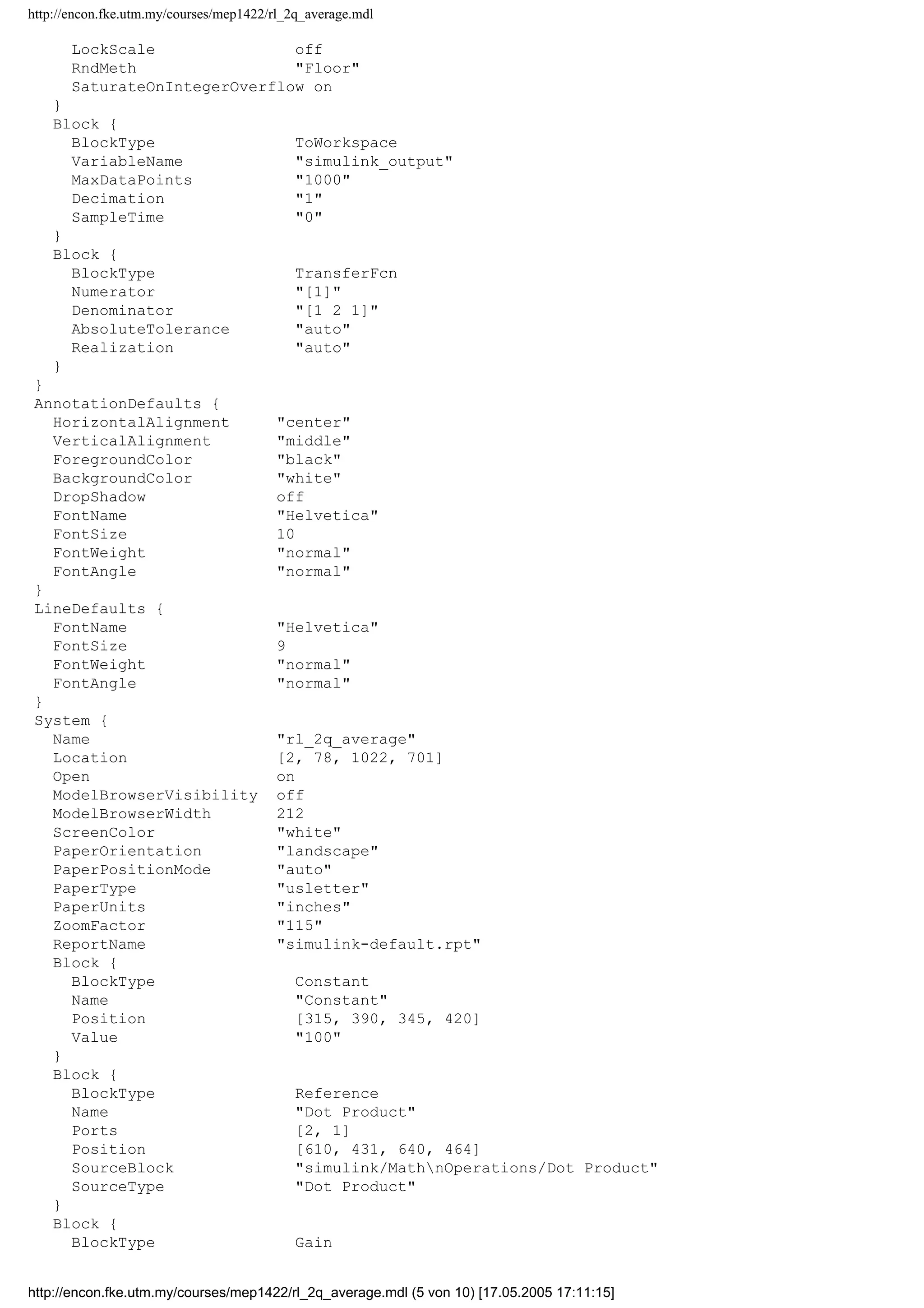 http://encon.fke.utm.my/courses/mep1422/rl_2q_average.mdl
LockScale off
RndMeth "Floor"
SaturateOnIntegerOverflow on
}
Block {
BlockType ToWorkspace
VariableName "simulink_output"
MaxDataPoints "1000"
Decimation "1"
SampleTime "0"
}
Block {
BlockType TransferFcn
Numerator "[1]"
Denominator "[1 2 1]"
AbsoluteTolerance "auto"
Realization "auto"
}
}
AnnotationDefaults {
HorizontalAlignment "center"
VerticalAlignment "middle"
ForegroundColor "black"
BackgroundColor "white"
DropShadow off
FontName "Helvetica"
FontSize 10
FontWeight "normal"
FontAngle "normal"
}
LineDefaults {
FontName "Helvetica"
FontSize 9
FontWeight "normal"
FontAngle "normal"
}
System {
Name "rl_2q_average"
Location [2, 78, 1022, 701]
Open on
ModelBrowserVisibility off
ModelBrowserWidth 212
ScreenColor "white"
PaperOrientation "landscape"
PaperPositionMode "auto"
PaperType "usletter"
PaperUnits "inches"
ZoomFactor "115"
ReportName "simulink-default.rpt"
Block {
BlockType Constant
Name "Constant"
Position [315, 390, 345, 420]
Value "100"
}
Block {
BlockType Reference
Name "Dot Product"
Ports [2, 1]
Position [610, 431, 640, 464]
SourceBlock "simulink/MathnOperations/Dot Product"
SourceType "Dot Product"
}
Block {
BlockType Gain
http://encon.fke.utm.my/courses/mep1422/rl_2q_average.mdl (5 von 10) [17.05.2005 17:11:15]
 