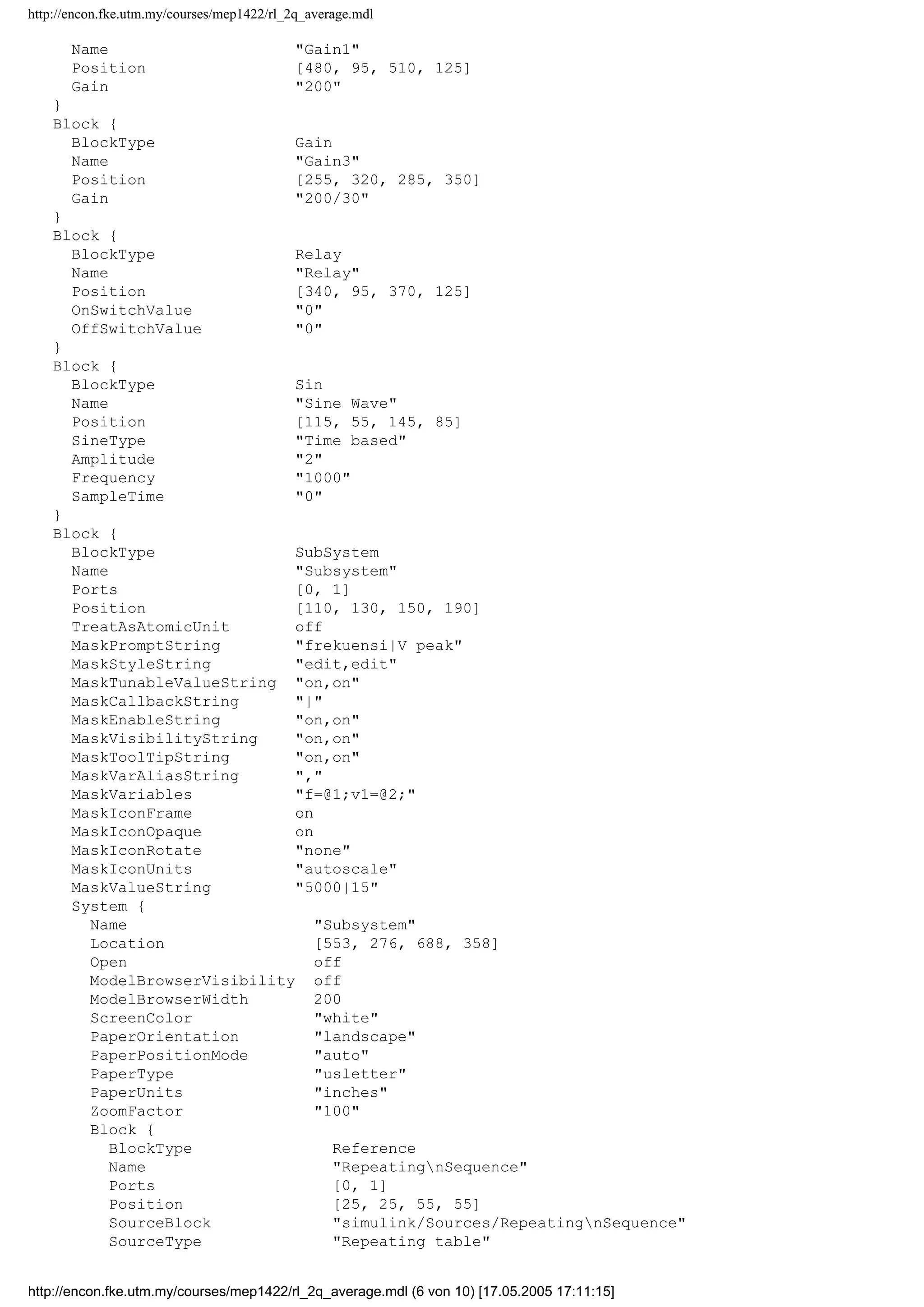 http://encon.fke.utm.my/courses/mep1422/rl_2q_average.mdl
Name "Gain1"
Position [480, 95, 510, 125]
Gain "200"
}
Block {
BlockType Gain
Name "Gain3"
Position [255, 320, 285, 350]
Gain "200/30"
}
Block {
BlockType Relay
Name "Relay"
Position [340, 95, 370, 125]
OnSwitchValue "0"
OffSwitchValue "0"
}
Block {
BlockType Sin
Name "Sine Wave"
Position [115, 55, 145, 85]
SineType "Time based"
Amplitude "2"
Frequency "1000"
SampleTime "0"
}
Block {
BlockType SubSystem
Name "Subsystem"
Ports [0, 1]
Position [110, 130, 150, 190]
TreatAsAtomicUnit off
MaskPromptString "frekuensi|V peak"
MaskStyleString "edit,edit"
MaskTunableValueString "on,on"
MaskCallbackString "|"
MaskEnableString "on,on"
MaskVisibilityString "on,on"
MaskToolTipString "on,on"
MaskVarAliasString ","
MaskVariables "f=@1;v1=@2;"
MaskIconFrame on
MaskIconOpaque on
MaskIconRotate "none"
MaskIconUnits "autoscale"
MaskValueString "5000|15"
System {
Name "Subsystem"
Location [553, 276, 688, 358]
Open off
ModelBrowserVisibility off
ModelBrowserWidth 200
ScreenColor "white"
PaperOrientation "landscape"
PaperPositionMode "auto"
PaperType "usletter"
PaperUnits "inches"
ZoomFactor "100"
Block {
BlockType Reference
Name "RepeatingnSequence"
Ports [0, 1]
Position [25, 25, 55, 55]
SourceBlock "simulink/Sources/RepeatingnSequence"
SourceType "Repeating table"
http://encon.fke.utm.my/courses/mep1422/rl_2q_average.mdl (6 von 10) [17.05.2005 17:11:15]
 