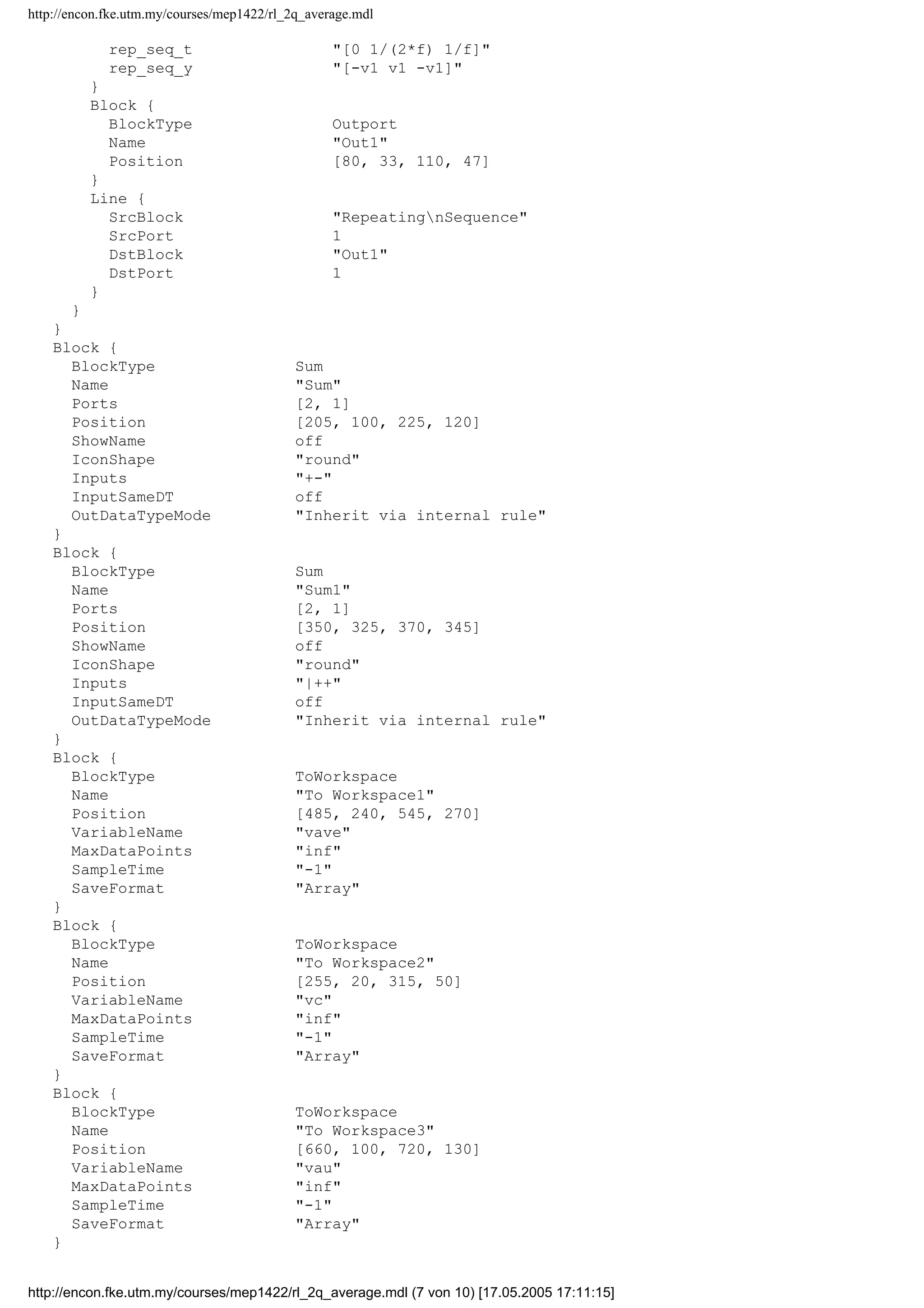 http://encon.fke.utm.my/courses/mep1422/rl_2q_average.mdl
rep_seq_t "[0 1/(2*f) 1/f]"
rep_seq_y "[-v1 v1 -v1]"
}
Block {
BlockType Outport
Name "Out1"
Position [80, 33, 110, 47]
}
Line {
SrcBlock "RepeatingnSequence"
SrcPort 1
DstBlock "Out1"
DstPort 1
}
}
}
Block {
BlockType Sum
Name "Sum"
Ports [2, 1]
Position [205, 100, 225, 120]
ShowName off
IconShape "round"
Inputs "+-"
InputSameDT off
OutDataTypeMode "Inherit via internal rule"
}
Block {
BlockType Sum
Name "Sum1"
Ports [2, 1]
Position [350, 325, 370, 345]
ShowName off
IconShape "round"
Inputs "|++"
InputSameDT off
OutDataTypeMode "Inherit via internal rule"
}
Block {
BlockType ToWorkspace
Name "To Workspace1"
Position [485, 240, 545, 270]
VariableName "vave"
MaxDataPoints "inf"
SampleTime "-1"
SaveFormat "Array"
}
Block {
BlockType ToWorkspace
Name "To Workspace2"
Position [255, 20, 315, 50]
VariableName "vc"
MaxDataPoints "inf"
SampleTime "-1"
SaveFormat "Array"
}
Block {
BlockType ToWorkspace
Name "To Workspace3"
Position [660, 100, 720, 130]
VariableName "vau"
MaxDataPoints "inf"
SampleTime "-1"
SaveFormat "Array"
}
http://encon.fke.utm.my/courses/mep1422/rl_2q_average.mdl (7 von 10) [17.05.2005 17:11:15]
 