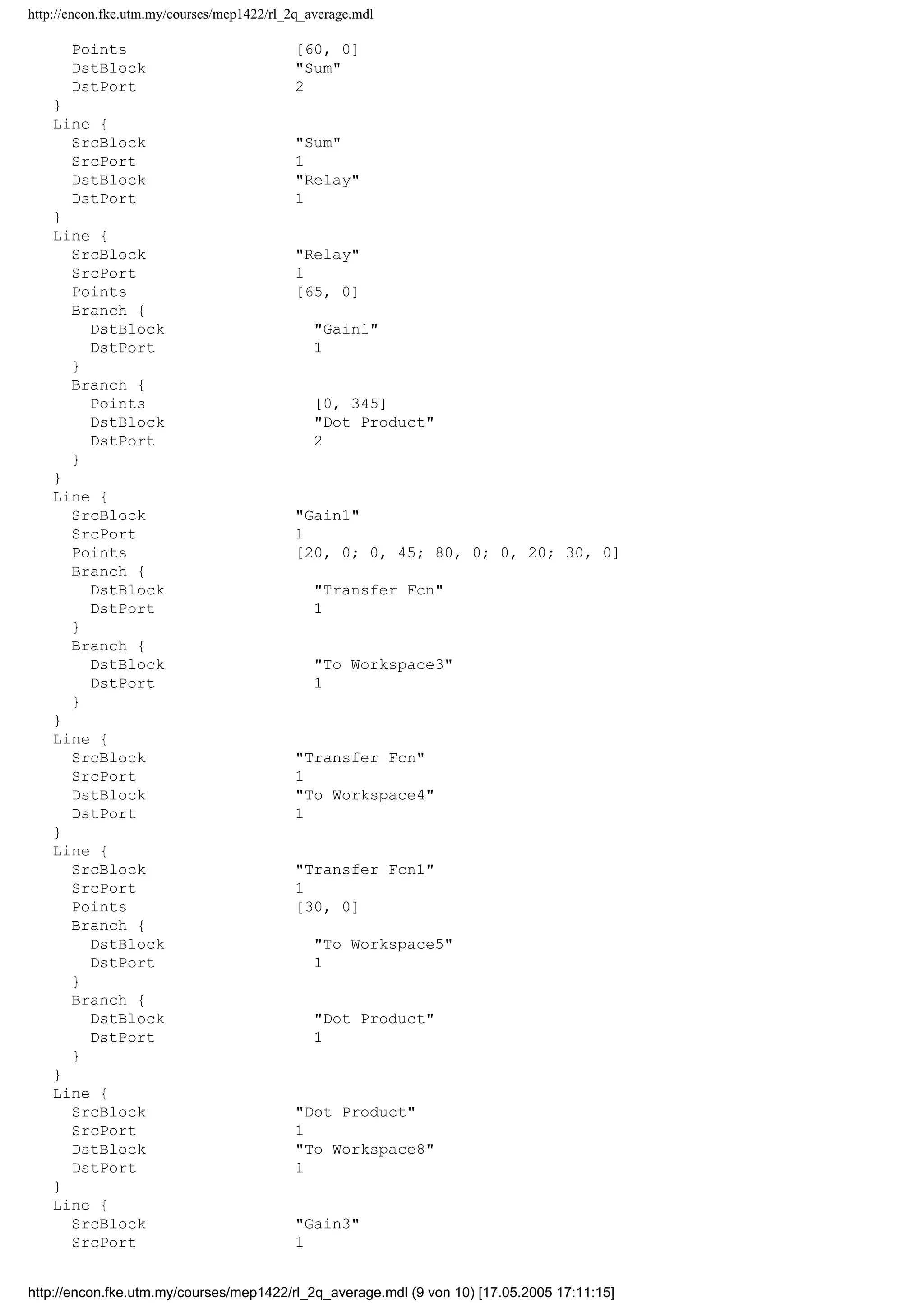 http://encon.fke.utm.my/courses/mep1422/rl_2q_average.mdl
Points [60, 0]
DstBlock "Sum"
DstPort 2
}
Line {
SrcBlock "Sum"
SrcPort 1
DstBlock "Relay"
DstPort 1
}
Line {
SrcBlock "Relay"
SrcPort 1
Points [65, 0]
Branch {
DstBlock "Gain1"
DstPort 1
}
Branch {
Points [0, 345]
DstBlock "Dot Product"
DstPort 2
}
}
Line {
SrcBlock "Gain1"
SrcPort 1
Points [20, 0; 0, 45; 80, 0; 0, 20; 30, 0]
Branch {
DstBlock "Transfer Fcn"
DstPort 1
}
Branch {
DstBlock "To Workspace3"
DstPort 1
}
}
Line {
SrcBlock "Transfer Fcn"
SrcPort 1
DstBlock "To Workspace4"
DstPort 1
}
Line {
SrcBlock "Transfer Fcn1"
SrcPort 1
Points [30, 0]
Branch {
DstBlock "To Workspace5"
DstPort 1
}
Branch {
DstBlock "Dot Product"
DstPort 1
}
}
Line {
SrcBlock "Dot Product"
SrcPort 1
DstBlock "To Workspace8"
DstPort 1
}
Line {
SrcBlock "Gain3"
SrcPort 1
http://encon.fke.utm.my/courses/mep1422/rl_2q_average.mdl (9 von 10) [17.05.2005 17:11:15]
 