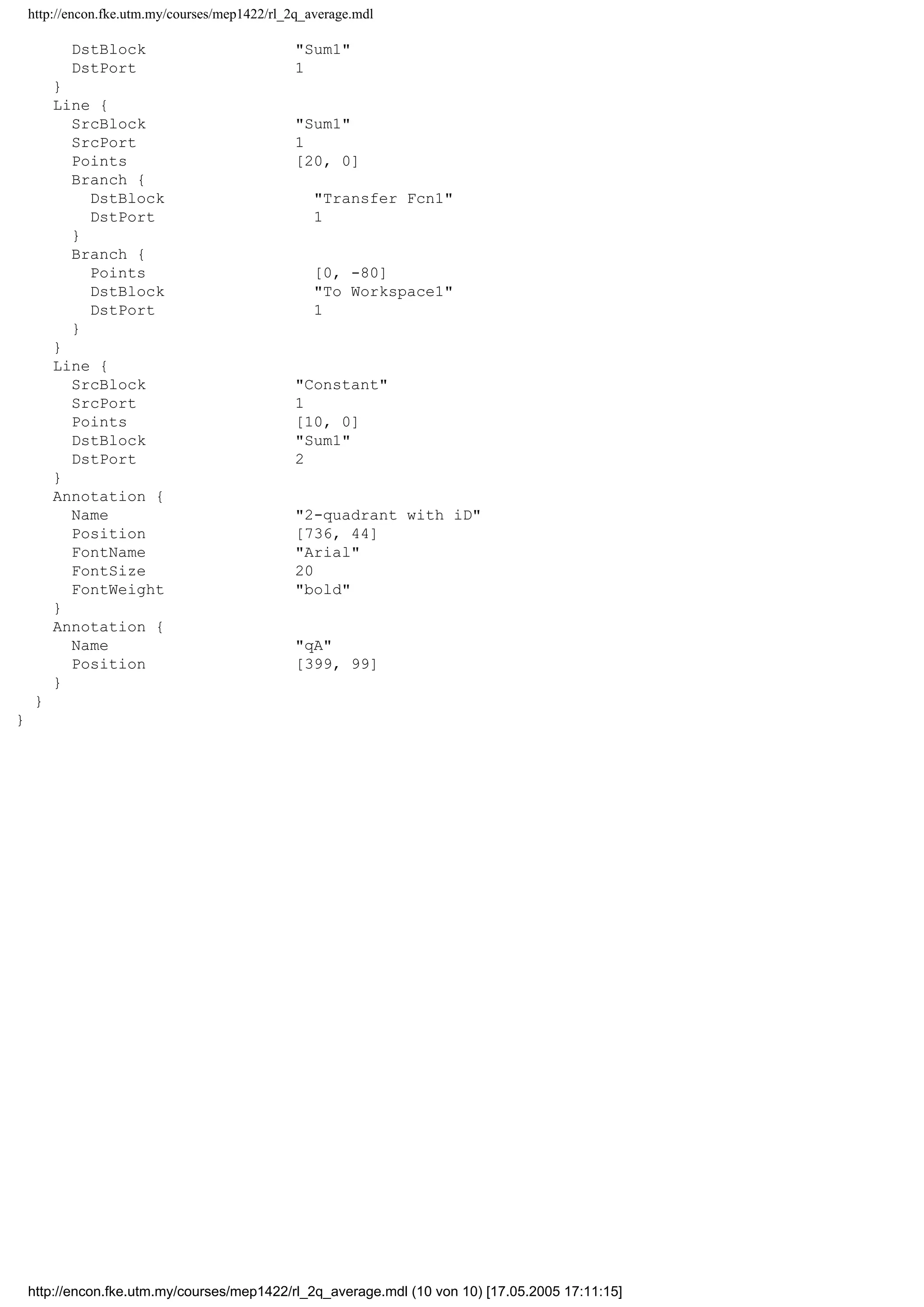 http://encon.fke.utm.my/courses/mep1422/rl_2q_average.mdl
DstBlock "Sum1"
DstPort 1
}
Line {
SrcBlock "Sum1"
SrcPort 1
Points [20, 0]
Branch {
DstBlock "Transfer Fcn1"
DstPort 1
}
Branch {
Points [0, -80]
DstBlock "To Workspace1"
DstPort 1
}
}
Line {
SrcBlock "Constant"
SrcPort 1
Points [10, 0]
DstBlock "Sum1"
DstPort 2
}
Annotation {
Name "2-quadrant with iD"
Position [736, 44]
FontName "Arial"
FontSize 20
FontWeight "bold"
}
Annotation {
Name "qA"
Position [399, 99]
}
}
}
http://encon.fke.utm.my/courses/mep1422/rl_2q_average.mdl (10 von 10) [17.05.2005 17:11:15]
 