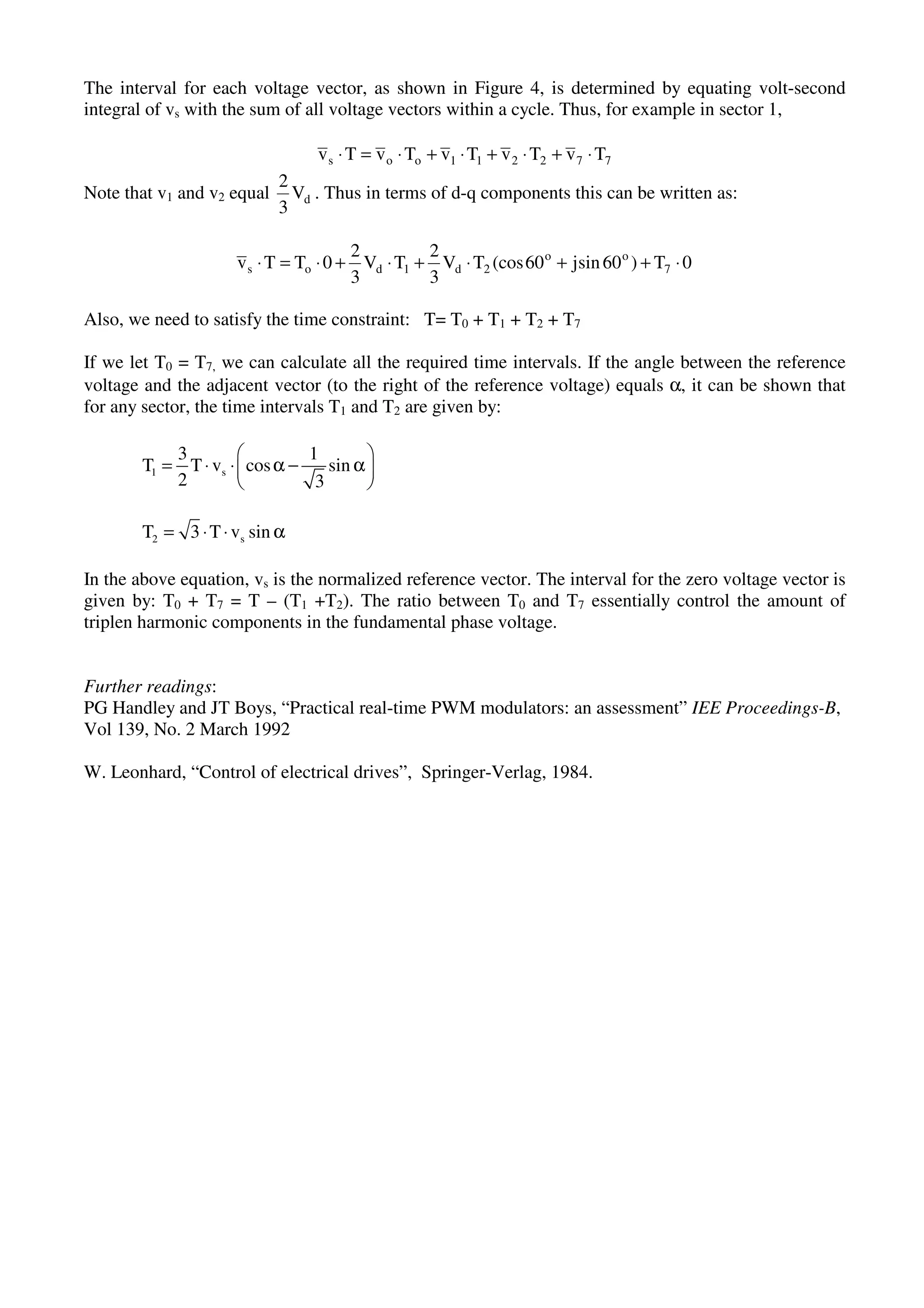 The interval for each voltage vector, as shown in Figure 4, is determined by equating volt-second
integral of vs with the sum of all voltage vectors within a cycle. Thus, for example in sector 1,
772211oos TvTvTvTvTv ⋅+⋅+⋅+⋅=⋅
Note that v1 and v2 equal dV
3
2
. Thus in terms of d-q components this can be written as:
0T)60sinj60(cosTV
3
2
TV
3
2
0TTv 7
oo
2d1dos ⋅++⋅+⋅+⋅=⋅
Also, we need to satisfy the time constraint: T= T0 + T1 + T2 + T7
If we let T0 = T7, we can calculate all the required time intervals. If the angle between the reference
voltage and the adjacent vector (to the right of the reference voltage) equals α, it can be shown that
for any sector, the time intervals T1 and T2 are given by:
1 s
3 1
T T v cos sin
2 3
= ⋅ ⋅ α − α
2 sT 3 T v sin= ⋅ ⋅ α
In the above equation, vs is the normalized reference vector. The interval for the zero voltage vector is
given by: T0 + T7 = T – (T1 +T2). The ratio between T0 and T7 essentially control the amount of
triplen harmonic components in the fundamental phase voltage.
Further readings:
PG Handley and JT Boys, “Practical real-time PWM modulators: an assessment” IEE Proceedings-B,
Vol 139, No. 2 March 1992
W. Leonhard, “Control of electrical drives”, Springer-Verlag, 1984.
 