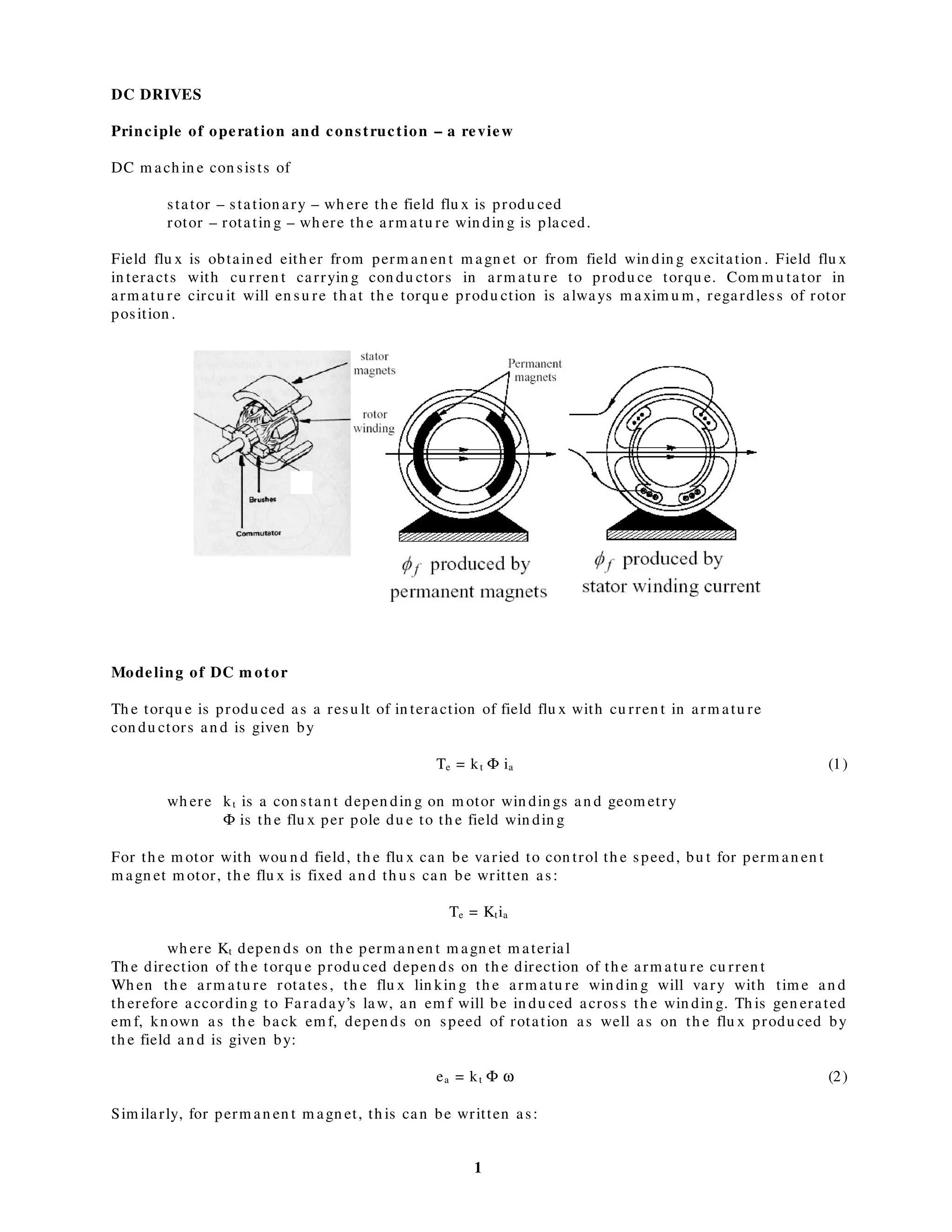 1
DC DRIVES
Principle of operation and construction – a review
DC m ach in e con sists of
stator – station ary – wh ere th e field flu x is produ ced
rotor – rotatin g – wh ere th e arm atu re win din g is placed.
Field flu x is obtain ed eith er from perm an en t m agn et or from field win din g excitation . Field flu x
in teracts with cu rren t carryin g con du ctors in arm atu re to produ ce torqu e. Com m u tator in
arm atu re circu it will en su re th at th e torqu e produ ction is always m axim u m , regardless of rotor
position .
Modeling of DC m otor
Th e torqu e is produ ced as a resu lt of in teraction of field flu x with cu rren t in arm atu re
con du ctors an d is given by
Te = kt Φ ia (1)
wh ere kt is a con stan t depen din g on m otor win din gs an d geom etry
Φ is th e flu x per pole du e to th e field win din g
For th e m otor with wou n d field, th e flu x can be varied to con trol th e speed, bu t for perm an en t
m agn et m otor, th e flu x is fixed an d th u s can be written as:
Te = Ktia
wh ere Kt depen ds on th e perm an en t m agn et m aterial
Th e direction of th e torqu e produ ced depen ds on th e direction of th e arm atu re cu rren t
Wh en th e arm atu re rotates, th e flu x lin kin g th e arm atu re win din g will vary with tim e an d
th erefore accordin g to Faraday’s law, an em f will be in du ced across th e win din g. Th is gen erated
em f, kn own as th e back em f, depen ds on speed of rotation as well as on th e flu x produ ced by
th e field an d is given by:
ea = kt Φ ω (2)
Sim ilarly, for perm an en t m agn et, th is can be written as:
 