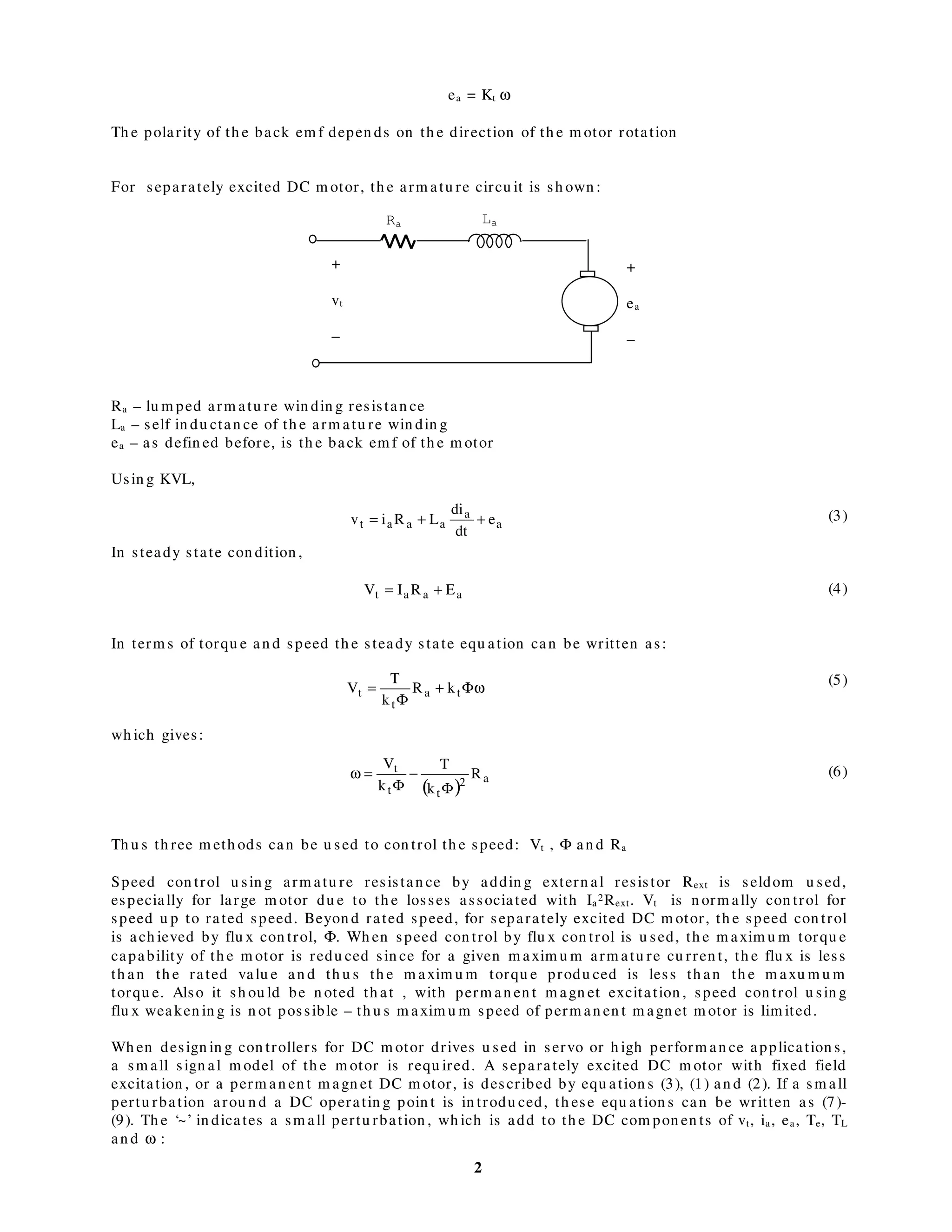 2
ea = Kt ω
Th e polarity of th e back em f depen ds on th e direction of th e m otor rotation
For separately excited DC m otor, th e arm atu re circu it is sh own :
Ra – lu m ped arm atu re win din g resistan ce
La – self in du ctan ce of th e arm atu re win din g
ea – as defin ed before, is th e back em f of th e m otor
Usin g KVL,
(3)
In steady state con dition ,
(4)
In term s of torqu e an d speed th e steady state equ ation can be written as:
(5)
wh ich gives:
(6)
Th u s th ree m eth ods can be u sed to con trol th e speed: Vt , Φ an d Ra
Speed con trol u sin g arm atu re resistan ce by addin g extern al resistor Rext is seldom u sed,
especially for large m otor du e to th e losses associated with Ia
2Rext. Vt is n orm ally con trol for
speed u p to rated speed. Beyon d rated speed, for separately excited DC m otor, th e speed con trol
is ach ieved by flu x con trol, Φ. Wh en speed con trol by flu x con trol is u sed, th e m axim u m torqu e
capability of th e m otor is redu ced sin ce for a given m axim u m arm atu re cu rren t, th e flu x is less
th an th e rated valu e an d th u s th e m axim u m torqu e produ ced is less th an th e m axu m u m
torqu e. Also it sh ou ld be n oted th at , with perm an en t m agn et excitation , speed con trol u sin g
flu x weaken in g is n ot possible – th u s m axim u m speed of perm an en t m agn et m otor is lim ited.
Wh en design in g con trollers for DC m otor drives u sed in servo or h igh perform an ce application s,
a sm all sign al m odel of th e m otor is requ ired. A separately excited DC m otor with fixed field
excitation , or a perm an en t m agn et DC m otor, is described by equ ation s (3), (1) an d (2). If a sm all
pertu rbation arou n d a DC operatin g poin t is in trodu ced, th ese equ ation s can be written as (7)-
(9). Th e ‘~’ in dicates a sm all pertu rbation , wh ich is add to th e DC com pon en ts of vt, ia, ea, Te, TL
an d ω :
+
ea
−
a
a
aaat e
dt
di
LRiv ++=
+
vt
−
Ra La
ωΦ+
Φ
= ta
t
t kR
k
T
V
aaat ERIV +=
( )
a2
tt
t
R
k
T
k
V
Φ
−
Φ
=ω
 