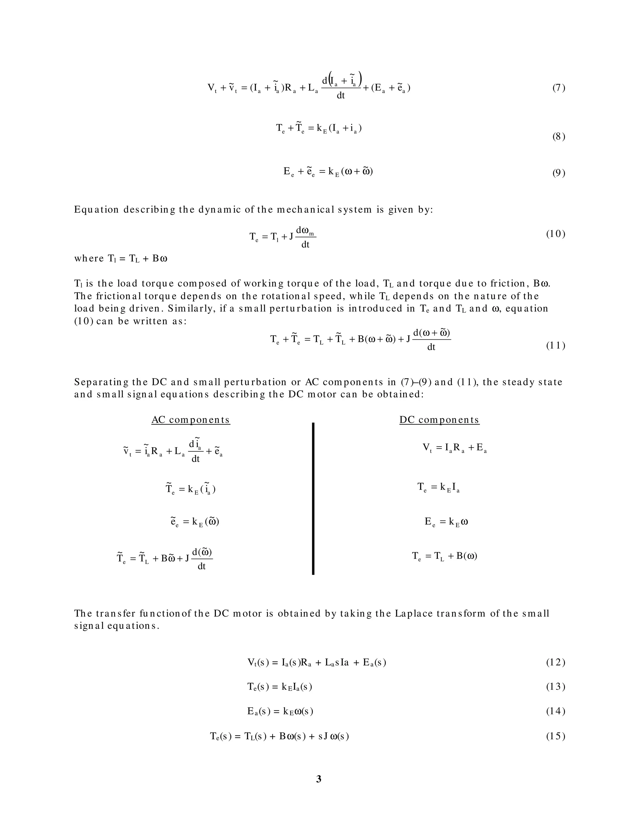 3
(7)
(8)
(9)
Equ ation describin g th e dyn am ic of th e m ech an ical system is given by:
(10)
wh ere Tl = TL + Bω
Tl is th e load torqu e com posed of workin g torqu e of th e load, TL an d torqu e du e to friction , Bω.
Th e friction al torqu e depen ds on th e rotation al speed, wh ile TL depen ds on th e n atu re of th e
load bein g driven . Sim ilarly, if a sm all pertu rbation is in trodu ced in Te an d TL an d ω, equ ation
(10) can be written as:
(11)
Separatin g th e DC an d sm all pertu rbation or AC com pon en ts in (7)–(9) an d (11), th e steady state
an d sm all sign al equ ation s describin g th e DC m otor can be obtain ed:
Th e tran sfer fu n ction of th e DC m otor is obtain ed by takin g th e Laplace tran sform of th e sm all
sign al equ ation s.
Vt(s) = Ia(s)Ra + LasIa + Ea(s) (12)
Te(s) = kEIa(s) (13)
Ea(s) = kEω(s) (14)
Te(s) = TL(s) + Bω(s) + sJ ω(s) (15)
( ) )e~E(
dt
i
~
Id
LR)i
~
I(v~V aa
aa
aaaatt ++
+
++=+
)iI(kT
~
T aaEee +=+
)~(ke~E Eee ω+ω=+
dt
d
JTT m
le
ω
+=
dt
)~(d
J)~(BT
~
TT
~
T LLee
ω+ω
+ω+ω++=+
a
a
aaat e~
dt
i
~
d
LRi
~
v~ ++=
)i
~
(kT
~
aEe =
)~(ke~
Ee ω=
aaat ERIV +=
aEe IkT =
ω= Ee kE
dt
)~(d
J~BT
~
T
~
Le
ω
+ω+= )(BTT Le ω+=
AC com pon en ts DC com pon en ts
 