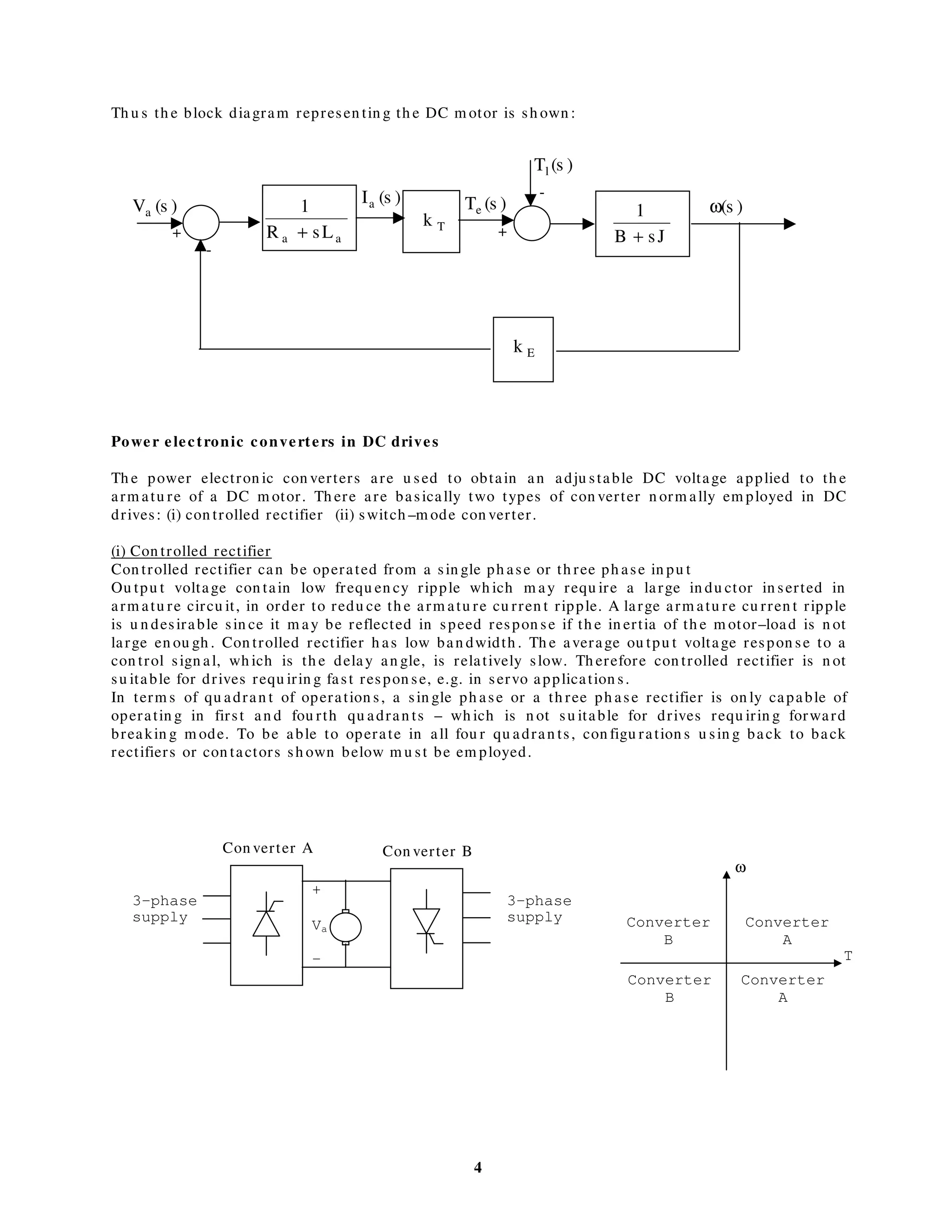 4
Th u s th e block diagram represen tin g th e DC m otor is sh own :
Power electronic converters in DC drives
Th e power electron ic con verters are u sed to obtain an adju stable DC voltage applied to th e
arm atu re of a DC m otor. Th ere are basically two types of con verter n orm ally em ployed in DC
drives: (i) con trolled rectifier (ii) switch –m ode con verter.
(i) Con trolled rectifier
Con trolled rectifier can be operated from a sin gle ph ase or th ree ph ase in pu t
Ou tpu t voltage con tain low frequ en cy ripple wh ich m ay requ ire a large in du ctor in serted in
arm atu re circu it, in order to redu ce th e arm atu re cu rren t ripple. A large arm atu re cu rren t ripple
is u n desirable sin ce it m ay be reflected in speed respon se if th e in ertia of th e m otor–load is n ot
large en ou gh . Con trolled rectifier h as low ban dwidth . Th e average ou tpu t voltage respon se to a
con trol sign al, wh ich is th e delay an gle, is relatively slow. Th erefore con trolled rectifier is n ot
su itable for drives requ irin g fast respon se, e.g. in servo application s.
In term s of qu adran t of operation s, a sin gle ph ase or a th ree ph ase rectifier is on ly capable of
operatin g in first an d fou rth qu adran ts – wh ich is n ot su itable for drives requ irin g forward
breakin g m ode. To be able to operate in all fou r qu adran ts, con figu ration s u sin g back to back
rectifiers or con tactors sh own below m u st be em ployed.
Tk
aa sLR
1
+
)s(Tl
)s(Te
sJB
1
+
Ek
)s(Ia )s(ω)s(Va
+
-
-
+
3-phase
supply
3-phase
supply
+
Va
-
Converter
A
ω
T
Converter
B
Converter
B
Converter
A
Con verter A Con verter B
 