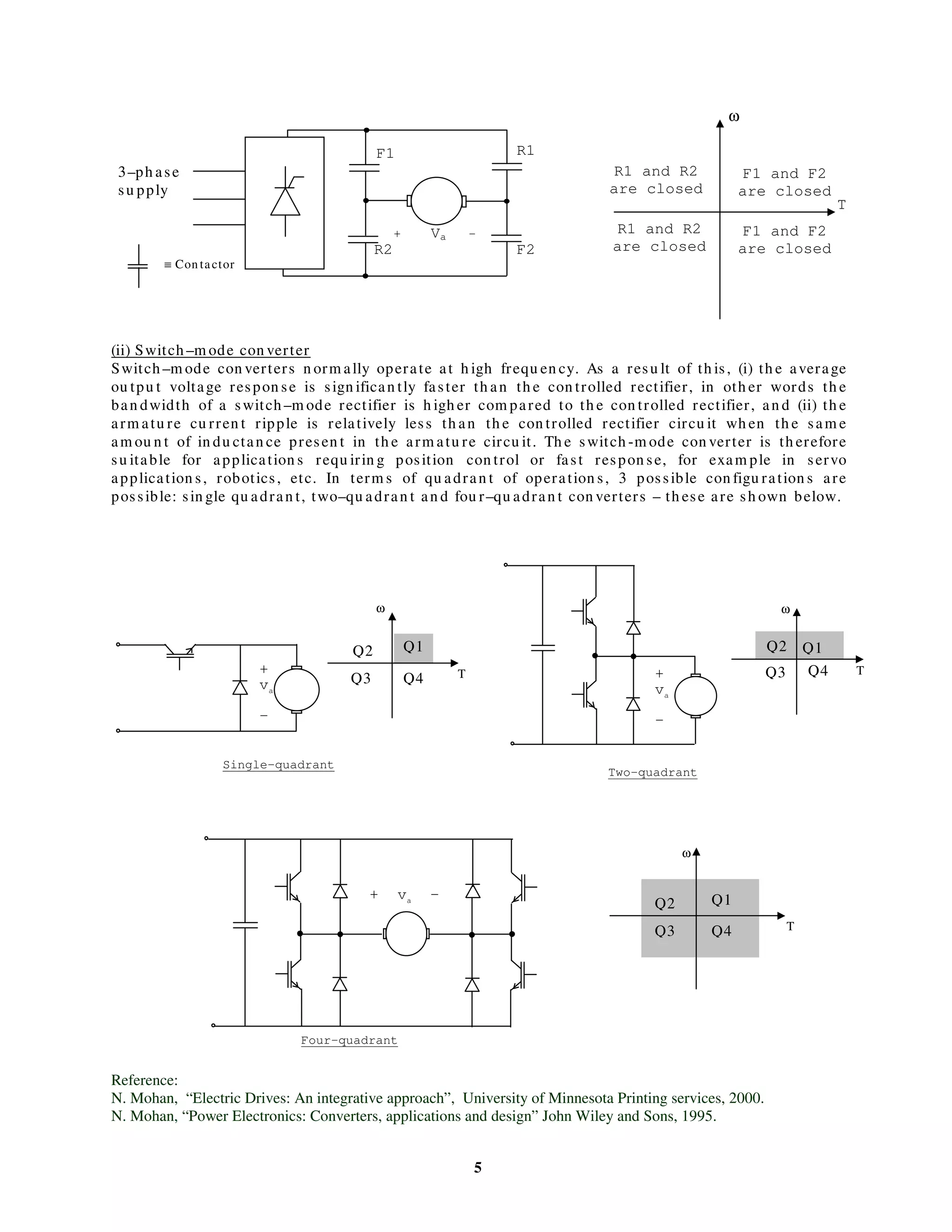 5
(ii) Switch –m ode con verter
Switch –m ode con verters n orm ally operate at h igh frequ en cy. As a resu lt of th is, (i) th e average
ou tpu t voltage respon se is sign ifican tly faster th an th e con trolled rectifier, in oth er words th e
ban dwidth of a switch –m ode rectifier is h igh er com pared to th e con trolled rectifier, an d (ii) th e
arm atu re cu rren t ripple is relatively less th an th e con trolled rectifier circu it wh en th e sam e
am ou n t of in du ctan ce presen t in th e arm atu re circu it. Th e switch -m ode con verter is th erefore
su itable for application s requ irin g position con trol or fast respon se, for exam ple in servo
application s, robotics, etc. In term s of qu adran t of operation s, 3 possible con figu ration s are
possible: sin gle qu adran t, two–qu adran t an d fou r–qu adran t con verters – th ese are sh own below.
Reference:
N. Mohan, “Electric Drives: An integrative approach”, University of Minnesota Printing services, 2000.
N. Mohan, “Power Electronics: Converters, applications and design” John Wiley and Sons, 1995.
≡ Con tactor
Single-quadrant
Two-quadrant
Four-quadrant
ω
T
F1 and F2
are closed
F1
F2
R1
R2
R1 and R2
are closed
R1 and R2
are closed
F1 and F2
are closed
Q1
Q1Q2
Q2
Q3
Q3
Q4
Q1Q2
Q3 Q4
Q4
ω
T T
T
ω
ω
+ Va -
3–ph ase
su pply
+
va
–
+
va
–
+ va
–
 
