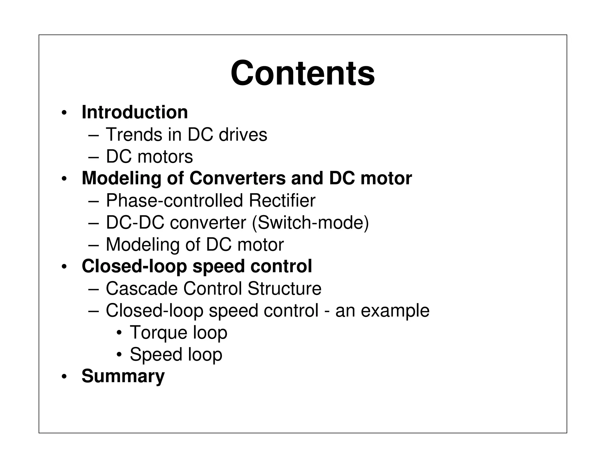 Contents
• Introduction
– Trends in DC drives
– DC motors
• Modeling of Converters and DC motor
– Phase-controlled Rectifier
– DC-DC converter (Switch-mode)
– Modeling of DC motor
• Closed-loop speed control
– Cascade Control Structure
– Closed-loop speed control - an example
• Torque loop
• Speed loop
• Summary
 