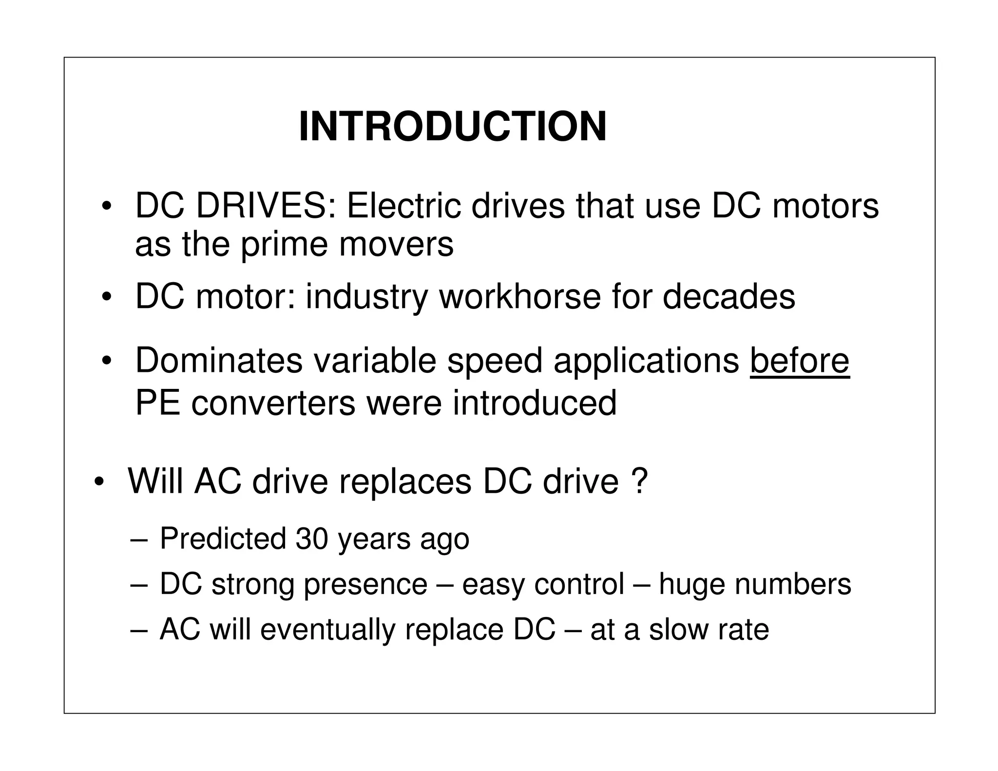 INTRODUCTION
• DC DRIVES: Electric drives that use DC motors
as the prime movers
• Dominates variable speed applications before
PE converters were introduced
• DC motor: industry workhorse for decades
• Will AC drive replaces DC drive ?
– Predicted 30 years ago
– AC will eventually replace DC – at a slow rate
– DC strong presence – easy control – huge numbers
 