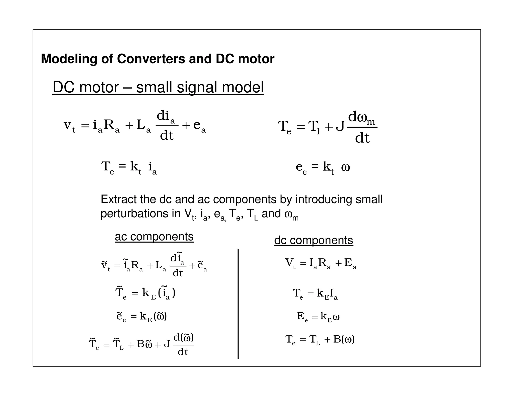 DC motor – small signal model
Modeling of Converters and DC motor
Extract the dc and ac components by introducing small
perturbations in Vt, ia, ea, Te, TL and ωm
a
a
aaat e
dt
di
LRiv ++=
Te = kt ia ee = kt ω
dt
d
JTT m
le
ω
+=
a
a
aaat
e~
dt
i
~
d
LRi
~
v~ ++=
)i
~
(kT
~
aEe =
)~(ke~
Ee ω=
dt
)~(d
J~BT
~
T
~
Le
ω
+ω+=
ac components
aaat ERIV +=
aEe IkT =
ω= Ee
kE
)(BTT Le ω+=
dc components
 