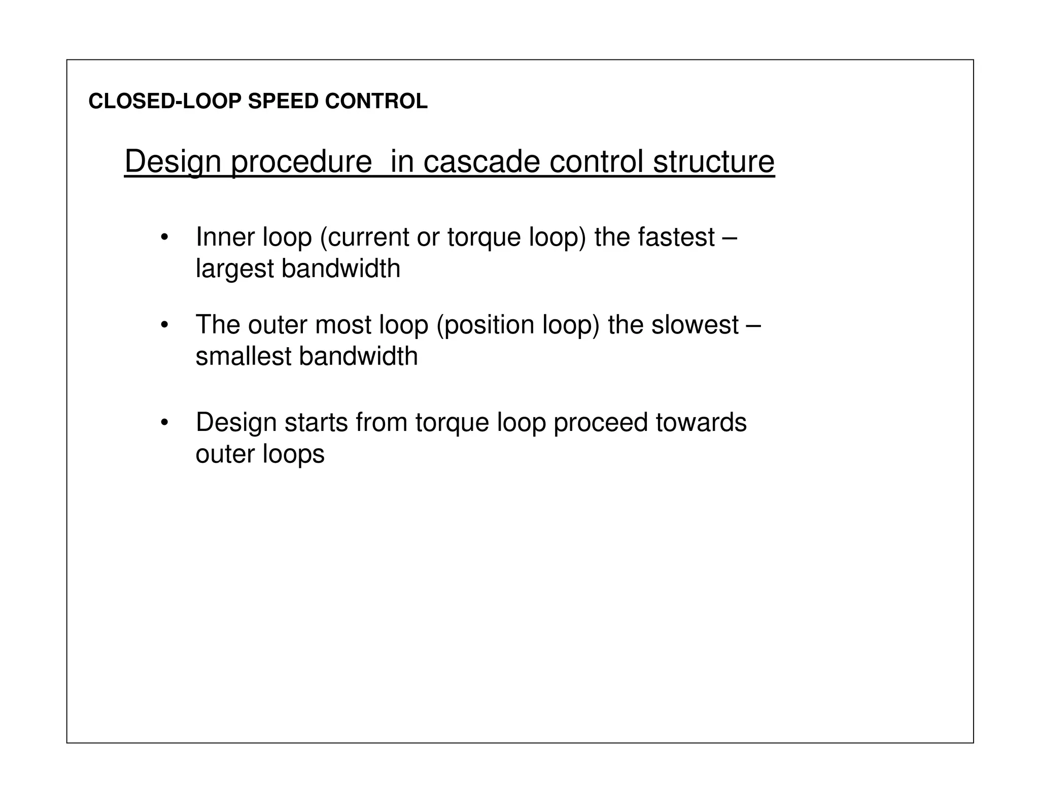 CLOSED-LOOP SPEED CONTROL
Design procedure in cascade control structure
• Inner loop (current or torque loop) the fastest –
largest bandwidth
• The outer most loop (position loop) the slowest –
smallest bandwidth
• Design starts from torque loop proceed towards
outer loops
 