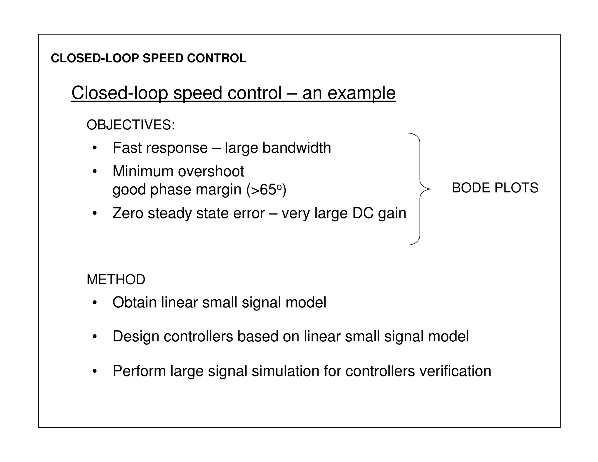 CLOSED-LOOP SPEED CONTROL
Closed-loop speed control – an example
OBJECTIVES:
• Fast response – large bandwidth
• Minimum overshoot
good phase margin (>65o)
• Zero steady state error – very large DC gain
BODE PLOTS
• Obtain linear small signal model
METHOD
• Design controllers based on linear small signal model
• Perform large signal simulation for controllers verification
 
