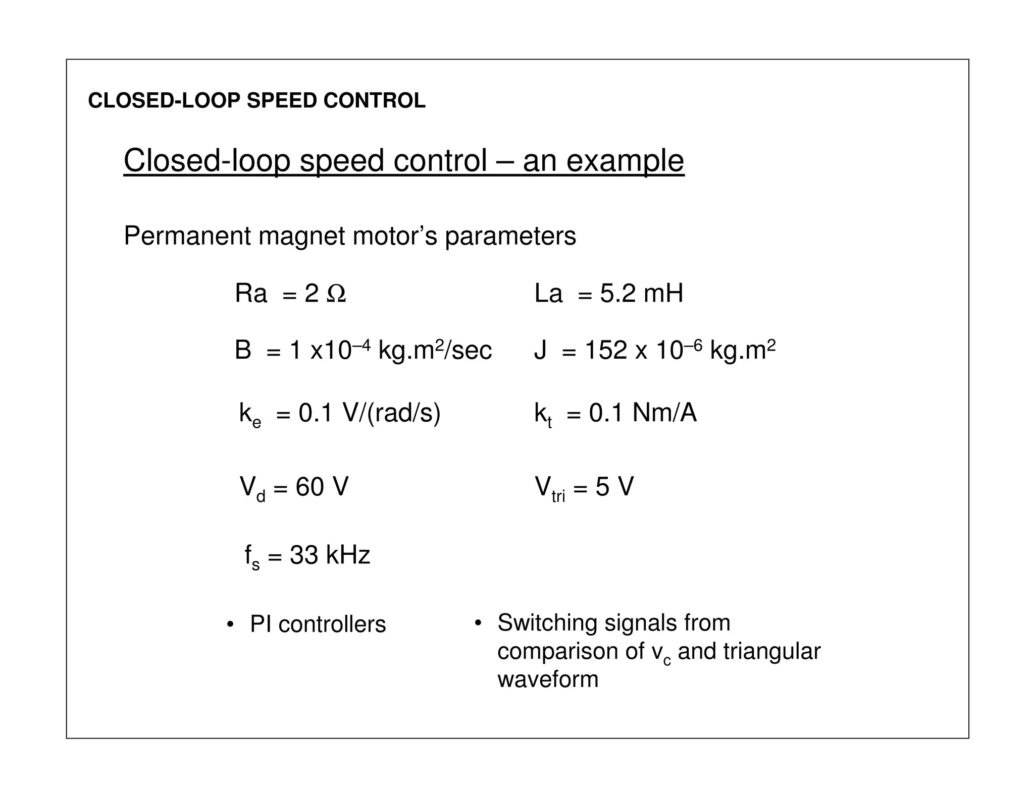 CLOSED-LOOP SPEED CONTROL
Ra = 2 Ω La = 5.2 mH
J = 152 x 10–6 kg.m2B = 1 x10–4 kg.m2/sec
kt = 0.1 Nm/Ake = 0.1 V/(rad/s)
Vd = 60 V Vtri = 5 V
fs = 33 kHz
Permanent magnet motor’s parameters
Closed-loop speed control – an example
• PI controllers • Switching signals from
comparison of vc and triangular
waveform
 