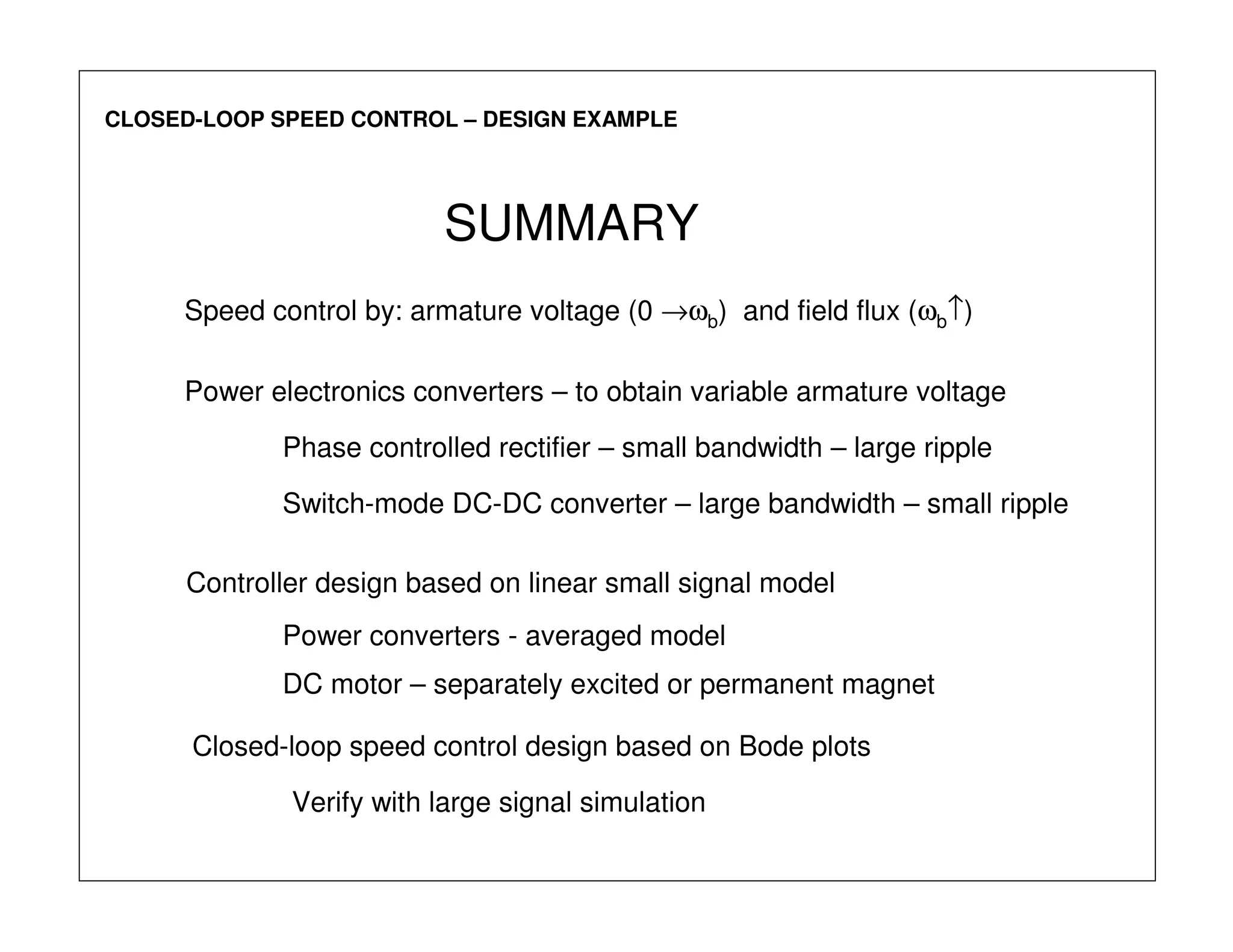 CLOSED-LOOP SPEED CONTROL – DESIGN EXAMPLE
SUMMARY
Power electronics converters – to obtain variable armature voltage
Phase controlled rectifier – small bandwidth – large ripple
Switch-mode DC-DC converter – large bandwidth – small ripple
Controller design based on linear small signal model
Power converters - averaged model
DC motor – separately excited or permanent magnet
Closed-loop speed control design based on Bode plots
Verify with large signal simulation
Speed control by: armature voltage (0 →ωb) and field flux (ωb↑)
 