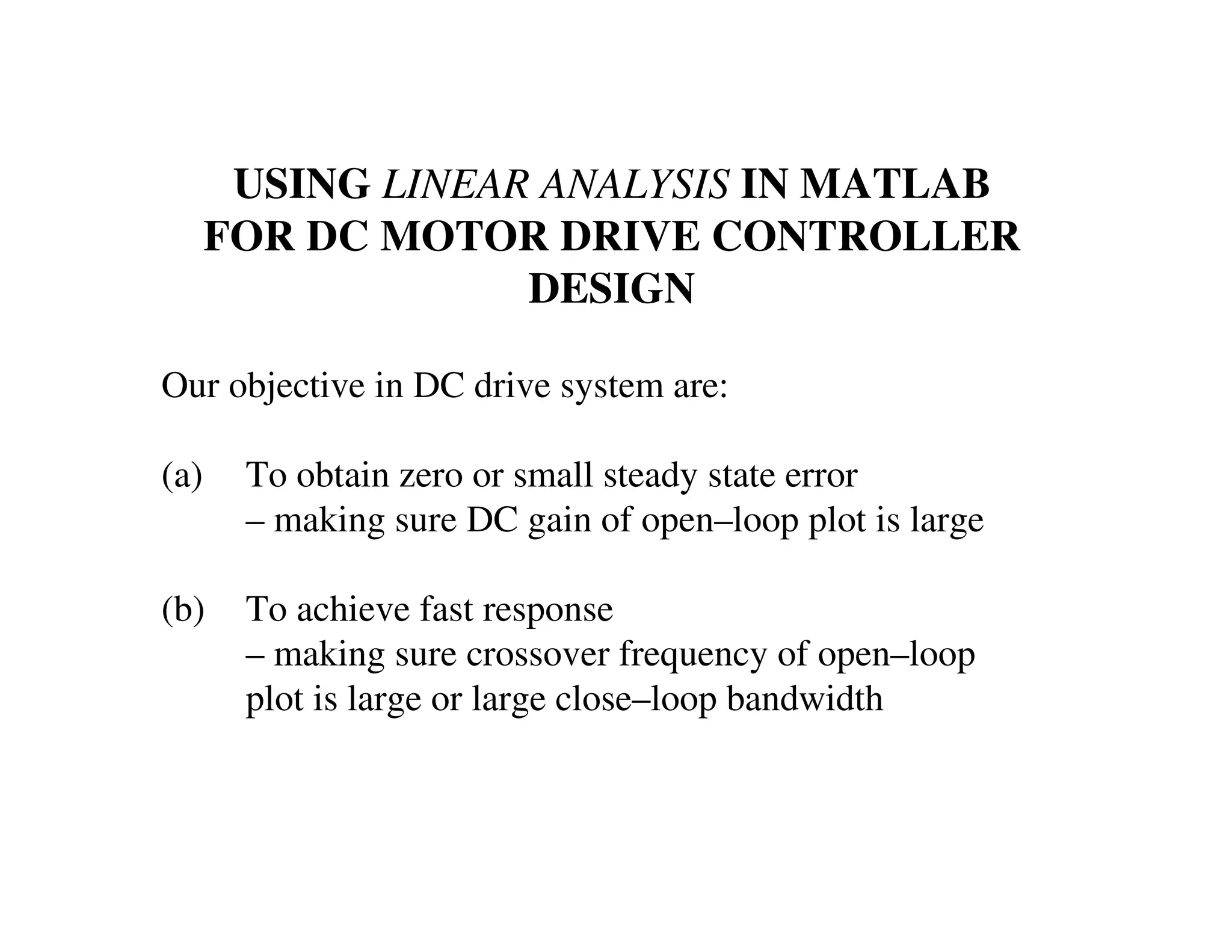 USING LINEAR ANALYSIS IN MATLAB
FOR DC MOTOR DRIVE CONTROLLER
DESIGN
Our objective in DC drive system are:
(a) To obtain zero or small steady state error
– making sure DC gain of open–loop plot is large
(b) To achieve fast response
– making sure crossover frequency of open–loop
plot is large or large close–loop bandwidth
 