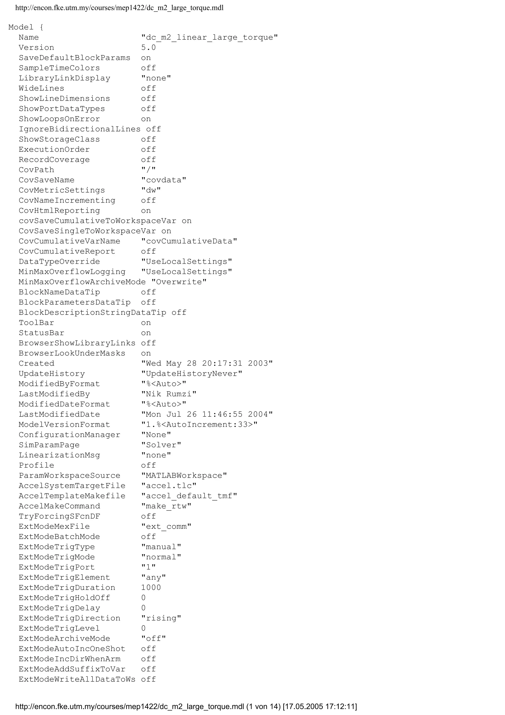 http://encon.fke.utm.my/courses/mep1422/dc_m2_large_torque.mdl
Model {
Name "dc_m2_linear_large_torque"
Version 5.0
SaveDefaultBlockParams on
SampleTimeColors off
LibraryLinkDisplay "none"
WideLines off
ShowLineDimensions off
ShowPortDataTypes off
ShowLoopsOnError on
IgnoreBidirectionalLines off
ShowStorageClass off
ExecutionOrder off
RecordCoverage off
CovPath "/"
CovSaveName "covdata"
CovMetricSettings "dw"
CovNameIncrementing off
CovHtmlReporting on
covSaveCumulativeToWorkspaceVar on
CovSaveSingleToWorkspaceVar on
CovCumulativeVarName "covCumulativeData"
CovCumulativeReport off
DataTypeOverride "UseLocalSettings"
MinMaxOverflowLogging "UseLocalSettings"
MinMaxOverflowArchiveMode "Overwrite"
BlockNameDataTip off
BlockParametersDataTip off
BlockDescriptionStringDataTip off
ToolBar on
StatusBar on
BrowserShowLibraryLinks off
BrowserLookUnderMasks on
Created "Wed May 28 20:17:31 2003"
UpdateHistory "UpdateHistoryNever"
ModifiedByFormat "%<Auto>"
LastModifiedBy "Nik Rumzi"
ModifiedDateFormat "%<Auto>"
LastModifiedDate "Mon Jul 26 11:46:55 2004"
ModelVersionFormat "1.%<AutoIncrement:33>"
ConfigurationManager "None"
SimParamPage "Solver"
LinearizationMsg "none"
Profile off
ParamWorkspaceSource "MATLABWorkspace"
AccelSystemTargetFile "accel.tlc"
AccelTemplateMakefile "accel_default_tmf"
AccelMakeCommand "make_rtw"
TryForcingSFcnDF off
ExtModeMexFile "ext_comm"
ExtModeBatchMode off
ExtModeTrigType "manual"
ExtModeTrigMode "normal"
ExtModeTrigPort "1"
ExtModeTrigElement "any"
ExtModeTrigDuration 1000
ExtModeTrigHoldOff 0
ExtModeTrigDelay 0
ExtModeTrigDirection "rising"
ExtModeTrigLevel 0
ExtModeArchiveMode "off"
ExtModeAutoIncOneShot off
ExtModeIncDirWhenArm off
ExtModeAddSuffixToVar off
ExtModeWriteAllDataToWs off
http://encon.fke.utm.my/courses/mep1422/dc_m2_large_torque.mdl (1 von 14) [17.05.2005 17:12:11]
 