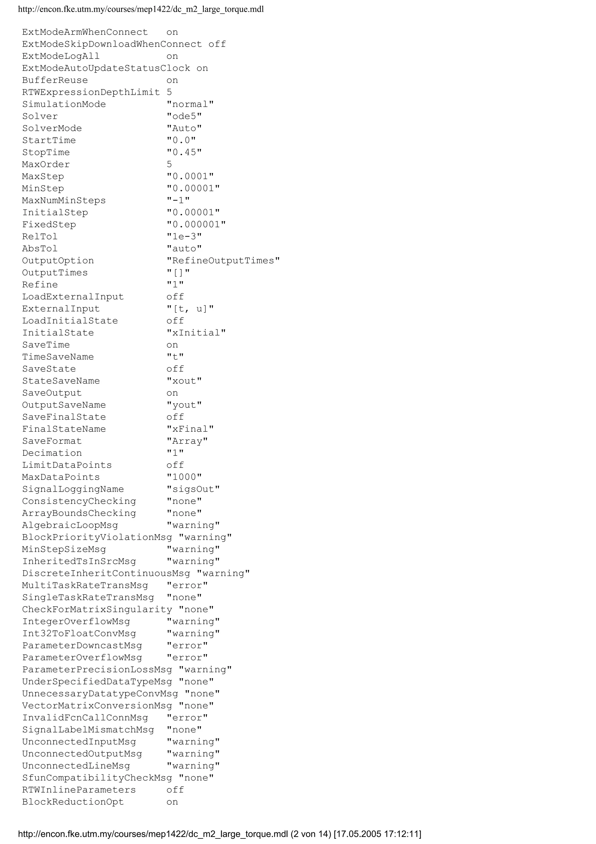 http://encon.fke.utm.my/courses/mep1422/dc_m2_large_torque.mdl
ExtModeArmWhenConnect on
ExtModeSkipDownloadWhenConnect off
ExtModeLogAll on
ExtModeAutoUpdateStatusClock on
BufferReuse on
RTWExpressionDepthLimit 5
SimulationMode "normal"
Solver "ode5"
SolverMode "Auto"
StartTime "0.0"
StopTime "0.45"
MaxOrder 5
MaxStep "0.0001"
MinStep "0.00001"
MaxNumMinSteps "-1"
InitialStep "0.00001"
FixedStep "0.000001"
RelTol "1e-3"
AbsTol "auto"
OutputOption "RefineOutputTimes"
OutputTimes "[]"
Refine "1"
LoadExternalInput off
ExternalInput "[t, u]"
LoadInitialState off
InitialState "xInitial"
SaveTime on
TimeSaveName "t"
SaveState off
StateSaveName "xout"
SaveOutput on
OutputSaveName "yout"
SaveFinalState off
FinalStateName "xFinal"
SaveFormat "Array"
Decimation "1"
LimitDataPoints off
MaxDataPoints "1000"
SignalLoggingName "sigsOut"
ConsistencyChecking "none"
ArrayBoundsChecking "none"
AlgebraicLoopMsg "warning"
BlockPriorityViolationMsg "warning"
MinStepSizeMsg "warning"
InheritedTsInSrcMsg "warning"
DiscreteInheritContinuousMsg "warning"
MultiTaskRateTransMsg "error"
SingleTaskRateTransMsg "none"
CheckForMatrixSingularity "none"
IntegerOverflowMsg "warning"
Int32ToFloatConvMsg "warning"
ParameterDowncastMsg "error"
ParameterOverflowMsg "error"
ParameterPrecisionLossMsg "warning"
UnderSpecifiedDataTypeMsg "none"
UnnecessaryDatatypeConvMsg "none"
VectorMatrixConversionMsg "none"
InvalidFcnCallConnMsg "error"
SignalLabelMismatchMsg "none"
UnconnectedInputMsg "warning"
UnconnectedOutputMsg "warning"
UnconnectedLineMsg "warning"
SfunCompatibilityCheckMsg "none"
RTWInlineParameters off
BlockReductionOpt on
http://encon.fke.utm.my/courses/mep1422/dc_m2_large_torque.mdl (2 von 14) [17.05.2005 17:12:11]
 