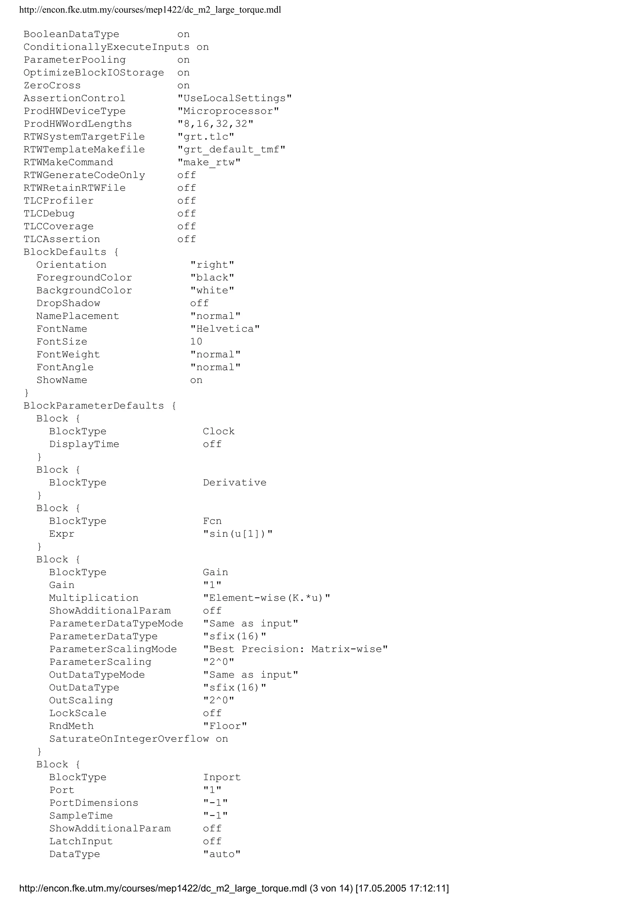 http://encon.fke.utm.my/courses/mep1422/dc_m2_large_torque.mdl
BooleanDataType on
ConditionallyExecuteInputs on
ParameterPooling on
OptimizeBlockIOStorage on
ZeroCross on
AssertionControl "UseLocalSettings"
ProdHWDeviceType "Microprocessor"
ProdHWWordLengths "8,16,32,32"
RTWSystemTargetFile "grt.tlc"
RTWTemplateMakefile "grt_default_tmf"
RTWMakeCommand "make_rtw"
RTWGenerateCodeOnly off
RTWRetainRTWFile off
TLCProfiler off
TLCDebug off
TLCCoverage off
TLCAssertion off
BlockDefaults {
Orientation "right"
ForegroundColor "black"
BackgroundColor "white"
DropShadow off
NamePlacement "normal"
FontName "Helvetica"
FontSize 10
FontWeight "normal"
FontAngle "normal"
ShowName on
}
BlockParameterDefaults {
Block {
BlockType Clock
DisplayTime off
}
Block {
BlockType Derivative
}
Block {
BlockType Fcn
Expr "sin(u[1])"
}
Block {
BlockType Gain
Gain "1"
Multiplication "Element-wise(K.*u)"
ShowAdditionalParam off
ParameterDataTypeMode "Same as input"
ParameterDataType "sfix(16)"
ParameterScalingMode "Best Precision: Matrix-wise"
ParameterScaling "2^0"
OutDataTypeMode "Same as input"
OutDataType "sfix(16)"
OutScaling "2^0"
LockScale off
RndMeth "Floor"
SaturateOnIntegerOverflow on
}
Block {
BlockType Inport
Port "1"
PortDimensions "-1"
SampleTime "-1"
ShowAdditionalParam off
LatchInput off
DataType "auto"
http://encon.fke.utm.my/courses/mep1422/dc_m2_large_torque.mdl (3 von 14) [17.05.2005 17:12:11]
 