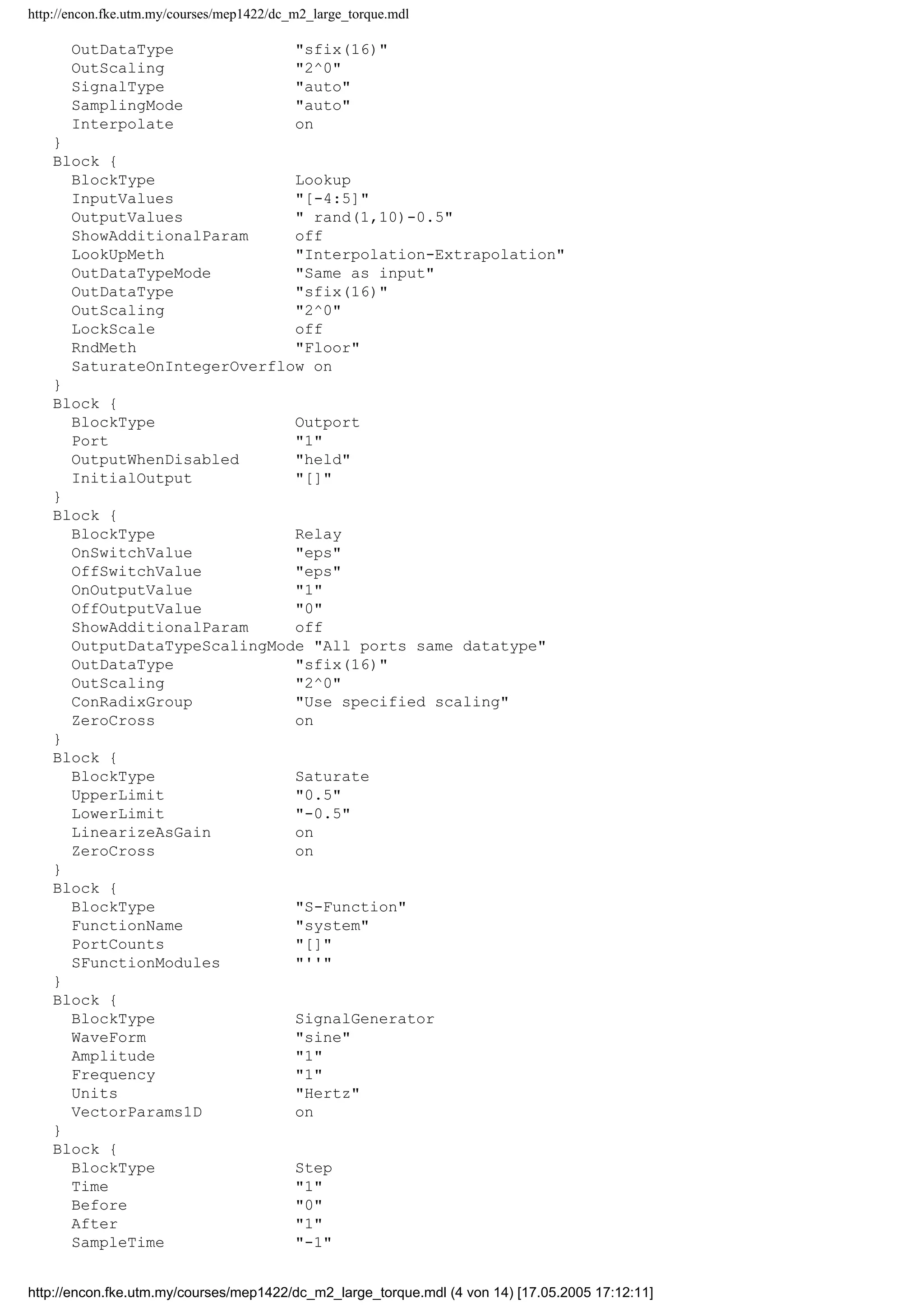 http://encon.fke.utm.my/courses/mep1422/dc_m2_large_torque.mdl
OutDataType "sfix(16)"
OutScaling "2^0"
SignalType "auto"
SamplingMode "auto"
Interpolate on
}
Block {
BlockType Lookup
InputValues "[-4:5]"
OutputValues " rand(1,10)-0.5"
ShowAdditionalParam off
LookUpMeth "Interpolation-Extrapolation"
OutDataTypeMode "Same as input"
OutDataType "sfix(16)"
OutScaling "2^0"
LockScale off
RndMeth "Floor"
SaturateOnIntegerOverflow on
}
Block {
BlockType Outport
Port "1"
OutputWhenDisabled "held"
InitialOutput "[]"
}
Block {
BlockType Relay
OnSwitchValue "eps"
OffSwitchValue "eps"
OnOutputValue "1"
OffOutputValue "0"
ShowAdditionalParam off
OutputDataTypeScalingMode "All ports same datatype"
OutDataType "sfix(16)"
OutScaling "2^0"
ConRadixGroup "Use specified scaling"
ZeroCross on
}
Block {
BlockType Saturate
UpperLimit "0.5"
LowerLimit "-0.5"
LinearizeAsGain on
ZeroCross on
}
Block {
BlockType "S-Function"
FunctionName "system"
PortCounts "[]"
SFunctionModules "''"
}
Block {
BlockType SignalGenerator
WaveForm "sine"
Amplitude "1"
Frequency "1"
Units "Hertz"
VectorParams1D on
}
Block {
BlockType Step
Time "1"
Before "0"
After "1"
SampleTime "-1"
http://encon.fke.utm.my/courses/mep1422/dc_m2_large_torque.mdl (4 von 14) [17.05.2005 17:12:11]
 