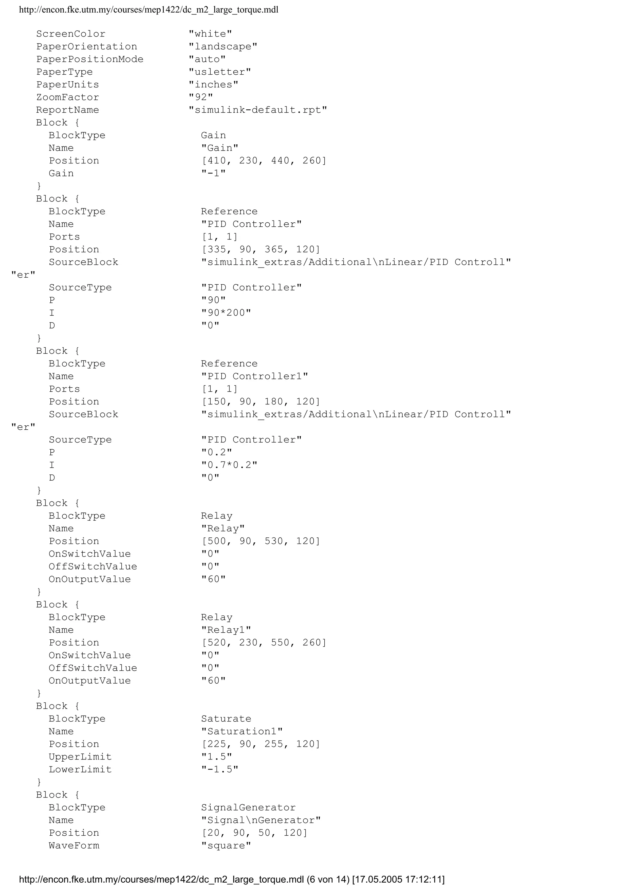 http://encon.fke.utm.my/courses/mep1422/dc_m2_large_torque.mdl
ScreenColor "white"
PaperOrientation "landscape"
PaperPositionMode "auto"
PaperType "usletter"
PaperUnits "inches"
ZoomFactor "92"
ReportName "simulink-default.rpt"
Block {
BlockType Gain
Name "Gain"
Position [410, 230, 440, 260]
Gain "-1"
}
Block {
BlockType Reference
Name "PID Controller"
Ports [1, 1]
Position [335, 90, 365, 120]
SourceBlock "simulink_extras/AdditionalnLinear/PID Controll"
"er"
SourceType "PID Controller"
P "90"
I "90*200"
D "0"
}
Block {
BlockType Reference
Name "PID Controller1"
Ports [1, 1]
Position [150, 90, 180, 120]
SourceBlock "simulink_extras/AdditionalnLinear/PID Controll"
"er"
SourceType "PID Controller"
P "0.2"
I "0.7*0.2"
D "0"
}
Block {
BlockType Relay
Name "Relay"
Position [500, 90, 530, 120]
OnSwitchValue "0"
OffSwitchValue "0"
OnOutputValue "60"
}
Block {
BlockType Relay
Name "Relay1"
Position [520, 230, 550, 260]
OnSwitchValue "0"
OffSwitchValue "0"
OnOutputValue "60"
}
Block {
BlockType Saturate
Name "Saturation1"
Position [225, 90, 255, 120]
UpperLimit "1.5"
LowerLimit "-1.5"
}
Block {
BlockType SignalGenerator
Name "SignalnGenerator"
Position [20, 90, 50, 120]
WaveForm "square"
http://encon.fke.utm.my/courses/mep1422/dc_m2_large_torque.mdl (6 von 14) [17.05.2005 17:12:11]
 