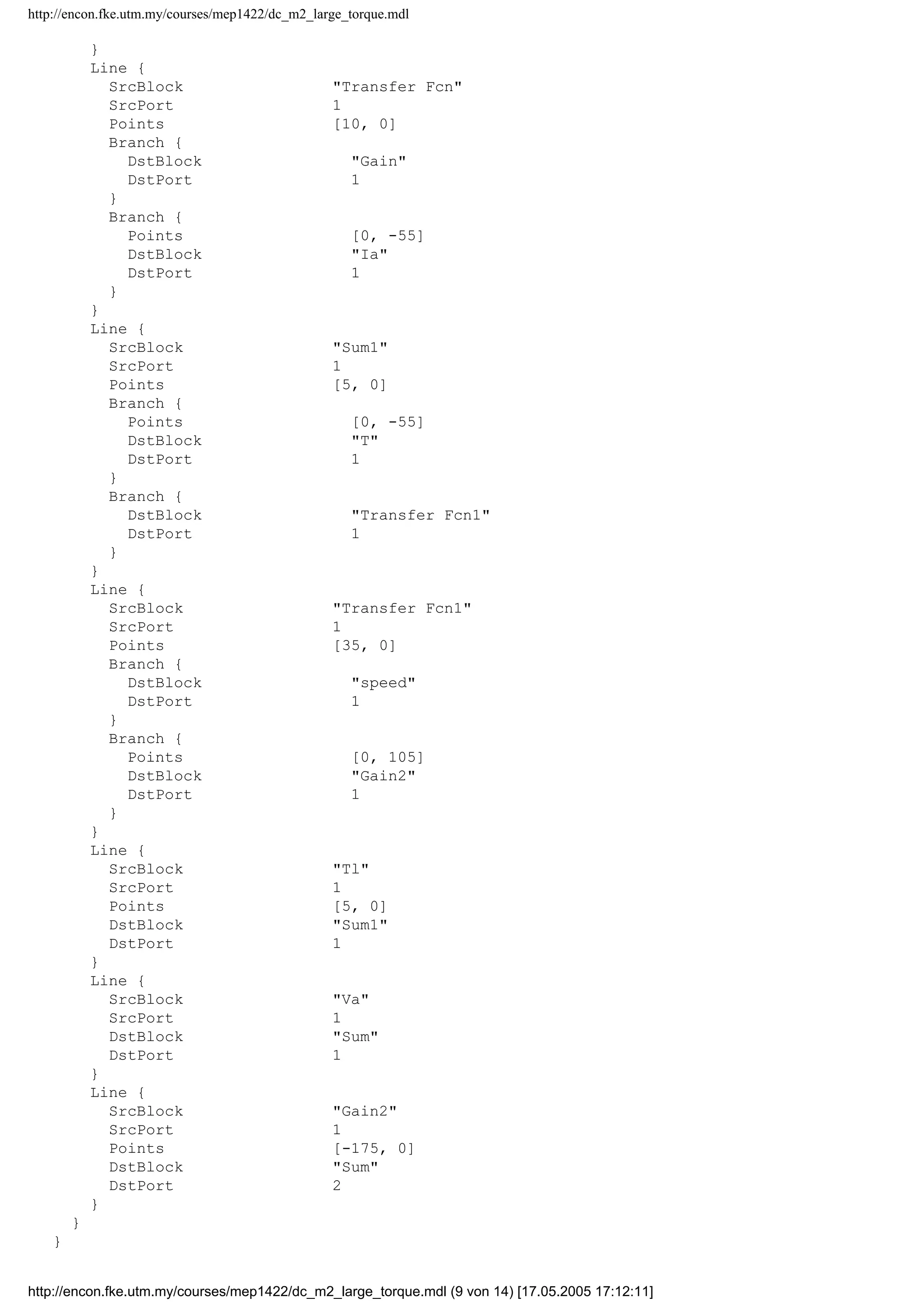 http://encon.fke.utm.my/courses/mep1422/dc_m2_large_torque.mdl
}
Line {
SrcBlock "Transfer Fcn"
SrcPort 1
Points [10, 0]
Branch {
DstBlock "Gain"
DstPort 1
}
Branch {
Points [0, -55]
DstBlock "Ia"
DstPort 1
}
}
Line {
SrcBlock "Sum1"
SrcPort 1
Points [5, 0]
Branch {
Points [0, -55]
DstBlock "T"
DstPort 1
}
Branch {
DstBlock "Transfer Fcn1"
DstPort 1
}
}
Line {
SrcBlock "Transfer Fcn1"
SrcPort 1
Points [35, 0]
Branch {
DstBlock "speed"
DstPort 1
}
Branch {
Points [0, 105]
DstBlock "Gain2"
DstPort 1
}
}
Line {
SrcBlock "Tl"
SrcPort 1
Points [5, 0]
DstBlock "Sum1"
DstPort 1
}
Line {
SrcBlock "Va"
SrcPort 1
DstBlock "Sum"
DstPort 1
}
Line {
SrcBlock "Gain2"
SrcPort 1
Points [-175, 0]
DstBlock "Sum"
DstPort 2
}
}
}
http://encon.fke.utm.my/courses/mep1422/dc_m2_large_torque.mdl (9 von 14) [17.05.2005 17:12:11]
 