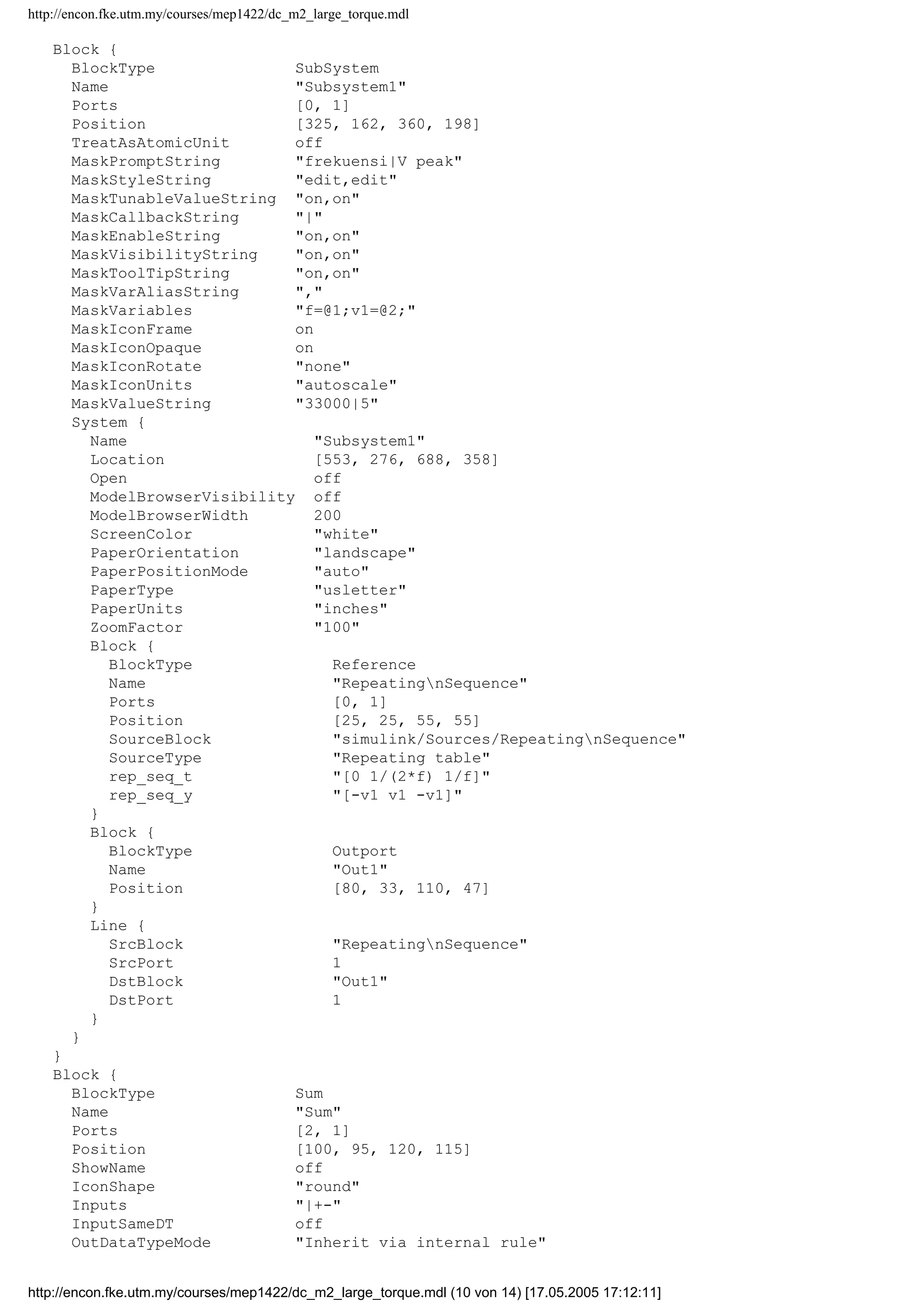 http://encon.fke.utm.my/courses/mep1422/dc_m2_large_torque.mdl
Block {
BlockType SubSystem
Name "Subsystem1"
Ports [0, 1]
Position [325, 162, 360, 198]
TreatAsAtomicUnit off
MaskPromptString "frekuensi|V peak"
MaskStyleString "edit,edit"
MaskTunableValueString "on,on"
MaskCallbackString "|"
MaskEnableString "on,on"
MaskVisibilityString "on,on"
MaskToolTipString "on,on"
MaskVarAliasString ","
MaskVariables "f=@1;v1=@2;"
MaskIconFrame on
MaskIconOpaque on
MaskIconRotate "none"
MaskIconUnits "autoscale"
MaskValueString "33000|5"
System {
Name "Subsystem1"
Location [553, 276, 688, 358]
Open off
ModelBrowserVisibility off
ModelBrowserWidth 200
ScreenColor "white"
PaperOrientation "landscape"
PaperPositionMode "auto"
PaperType "usletter"
PaperUnits "inches"
ZoomFactor "100"
Block {
BlockType Reference
Name "RepeatingnSequence"
Ports [0, 1]
Position [25, 25, 55, 55]
SourceBlock "simulink/Sources/RepeatingnSequence"
SourceType "Repeating table"
rep_seq_t "[0 1/(2*f) 1/f]"
rep_seq_y "[-v1 v1 -v1]"
}
Block {
BlockType Outport
Name "Out1"
Position [80, 33, 110, 47]
}
Line {
SrcBlock "RepeatingnSequence"
SrcPort 1
DstBlock "Out1"
DstPort 1
}
}
}
Block {
BlockType Sum
Name "Sum"
Ports [2, 1]
Position [100, 95, 120, 115]
ShowName off
IconShape "round"
Inputs "|+-"
InputSameDT off
OutDataTypeMode "Inherit via internal rule"
http://encon.fke.utm.my/courses/mep1422/dc_m2_large_torque.mdl (10 von 14) [17.05.2005 17:12:11]
 