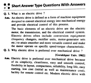 ShortAnswerType QuestionsWith Answers
0. 1. What is an electric drive ?
Ans. An electricdrive is defined as a form of machine equipment
designed to convert electrical energy into mechanicalenergy
and provide electrical control of this process.
The basic elements of an electric drive are the electric
motor, the transmission, and the electrical control system.
Electric drives often include conversion equipment
(frequency changers, rectifier units, motor-generator sets
etc.)to attain smoother and more versatile control and make
the motor operate on specific speed-torque characteristic.
Q. 2. Why electricdrive is preferred over mechanical drive ?
[Gorakhpur Univ. 1982]
Ans. Electric drive is preferred over mechanical drive because
of its simplicity, cleanliness, easy and s1nooth control,
flexibility in layout,compactness, reliability, long life, easy
starting, low cost (initial as well as maintenance cost),
facility for remote control etc. Modern electric drive with
 